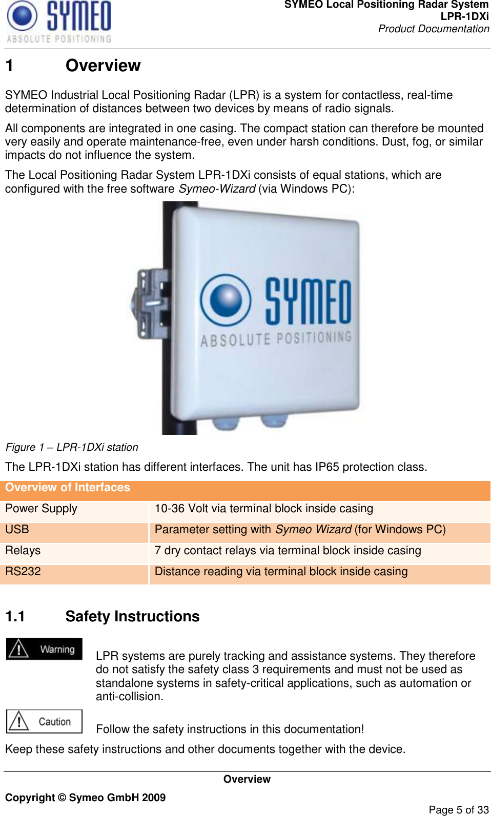 SYMEO Local Positioning Radar System LPR-1DXi Product Documentation   Overview Copyright © Symeo GmbH 2009     Page 5 of 33 1  Overview SYMEO Industrial Local Positioning Radar (LPR) is a system for contactless, real-time determination of distances between two devices by means of radio signals.  All components are integrated in one casing. The compact station can therefore be mounted very easily and operate maintenance-free, even under harsh conditions. Dust, fog, or similar impacts do not influence the system. The Local Positioning Radar System LPR-1DXi consists of equal stations, which are configured with the free software Symeo-Wizard (via Windows PC):   Figure 1 – LPR-1DXi station The LPR-1DXi station has different interfaces. The unit has IP65 protection class.  Overview of Interfaces Power Supply 10-36 Volt via terminal block inside casing USB Parameter setting with Symeo Wizard (for Windows PC) Relays 7 dry contact relays via terminal block inside casing RS232 Distance reading via terminal block inside casing     1.1  Safety Instructions    LPR systems are purely tracking and assistance systems. They therefore do not satisfy the safety class 3 requirements and must not be used as standalone systems in safety-critical applications, such as automation or anti-collision.    Follow the safety instructions in this documentation! Keep these safety instructions and other documents together with the device. 