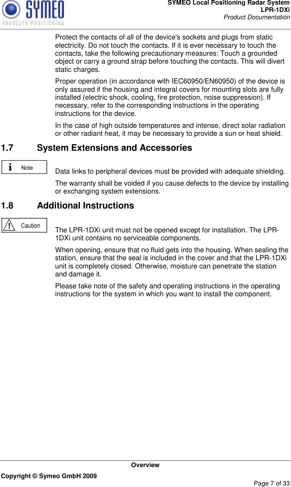 SYMEO Local Positioning Radar System LPR-1DXi Product Documentation   Overview Copyright © Symeo GmbH 2009     Page 7 of 33   Protect the contacts of all of the device&apos;s sockets and plugs from static electricity. Do not touch the contacts. If it is ever necessary to touch the contacts, take the following precautionary measures: Touch a grounded object or carry a ground strap before touching the contacts. This will divert static charges.   Proper operation (in accordance with IEC60950/EN60950) of the device is only assured if the housing and integral covers for mounting slots are fully installed (electric shock, cooling, fire protection, noise suppression). If necessary, refer to the corresponding instructions in the operating instructions for the device.   In the case of high outside temperatures and intense, direct solar radiation or other radiant heat, it may be necessary to provide a sun or heat shield. 1.7  System Extensions and Accessories    Data links to peripheral devices must be provided with adequate shielding.   The warranty shall be voided if you cause defects to the device by installing or exchanging system extensions. 1.8  Additional Instructions    The LPR-1DXi unit must not be opened except for installation. The LPR-1DXi unit contains no serviceable components.   When opening, ensure that no fluid gets into the housing. When sealing the station, ensure that the seal is included in the cover and that the LPR-1DXi unit is completely closed. Otherwise, moisture can penetrate the station and damage it.   Please take note of the safety and operating instructions in the operating instructions for the system in which you want to install the component.   