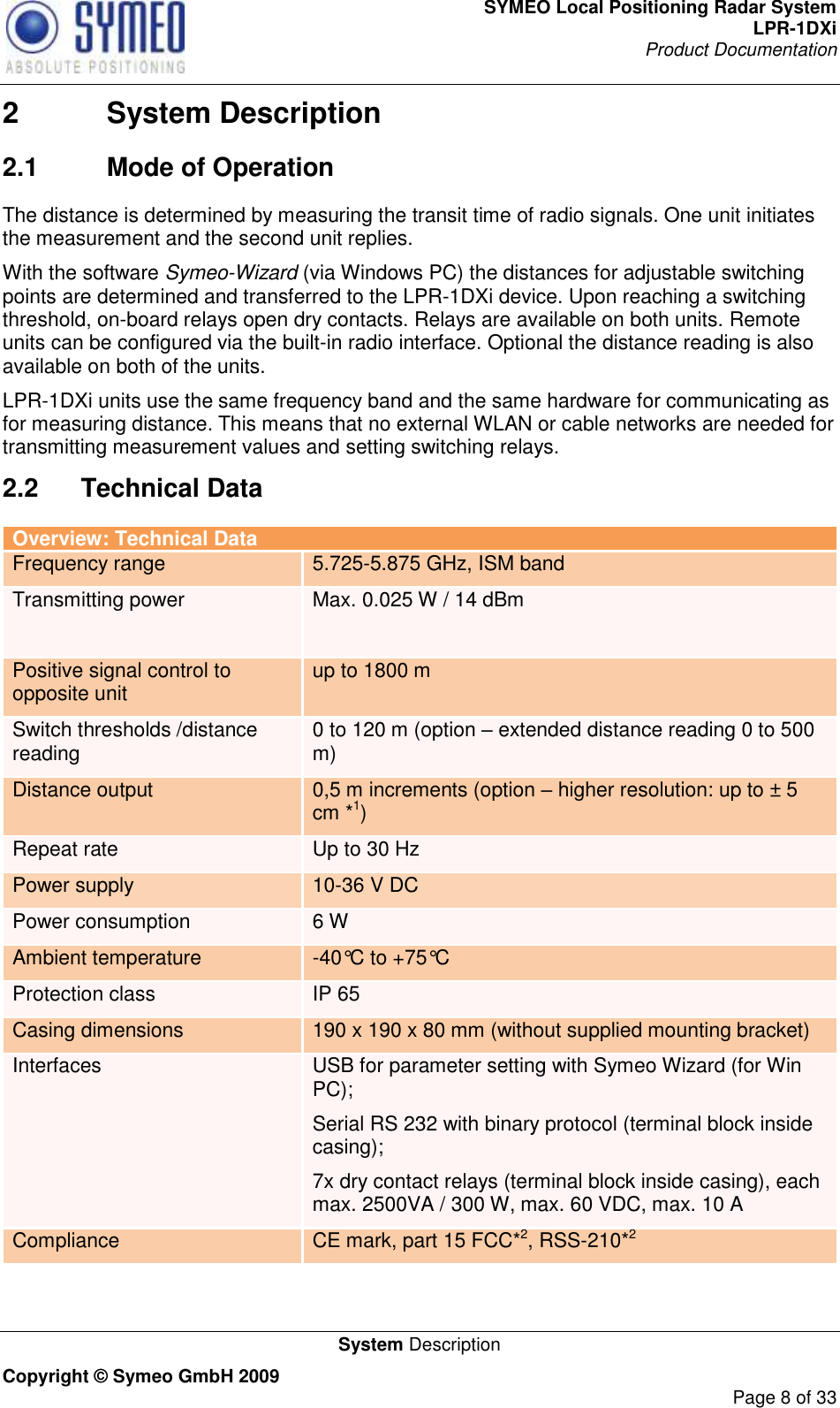 SYMEO Local Positioning Radar System LPR-1DXi Product Documentation   System Description Copyright © Symeo GmbH 2009     Page 8 of 33 2  System Description 2.1  Mode of Operation The distance is determined by measuring the transit time of radio signals. One unit initiates the measurement and the second unit replies. With the software Symeo-Wizard (via Windows PC) the distances for adjustable switching points are determined and transferred to the LPR-1DXi device. Upon reaching a switching threshold, on-board relays open dry contacts. Relays are available on both units. Remote units can be configured via the built-in radio interface. Optional the distance reading is also available on both of the units. LPR-1DXi units use the same frequency band and the same hardware for communicating as for measuring distance. This means that no external WLAN or cable networks are needed for transmitting measurement values and setting switching relays. 2.2  Technical Data Overview: Technical Data Frequency range 5.725-5.875 GHz, ISM band Transmitting power Max. 0.025 W / 14 dBm   Positive signal control to opposite unit up to 1800 m  Switch thresholds /distance reading 0 to 120 m (option – extended distance reading 0 to 500 m) Distance output 0,5 m increments (option – higher resolution: up to ± 5 cm *1) Repeat rate Up to 30 Hz Power supply 10-36 V DC Power consumption 6 W Ambient temperature -40°C to +75°C  Protection class IP 65 Casing dimensions 190 x 190 x 80 mm (without supplied mounting bracket) Interfaces USB for parameter setting with Symeo Wizard (for Win PC); Serial RS 232 with binary protocol (terminal block inside casing); 7x dry contact relays (terminal block inside casing), each max. 2500VA / 300 W, max. 60 VDC, max. 10 A Compliance CE mark, part 15 FCC*2, RSS-210*2  