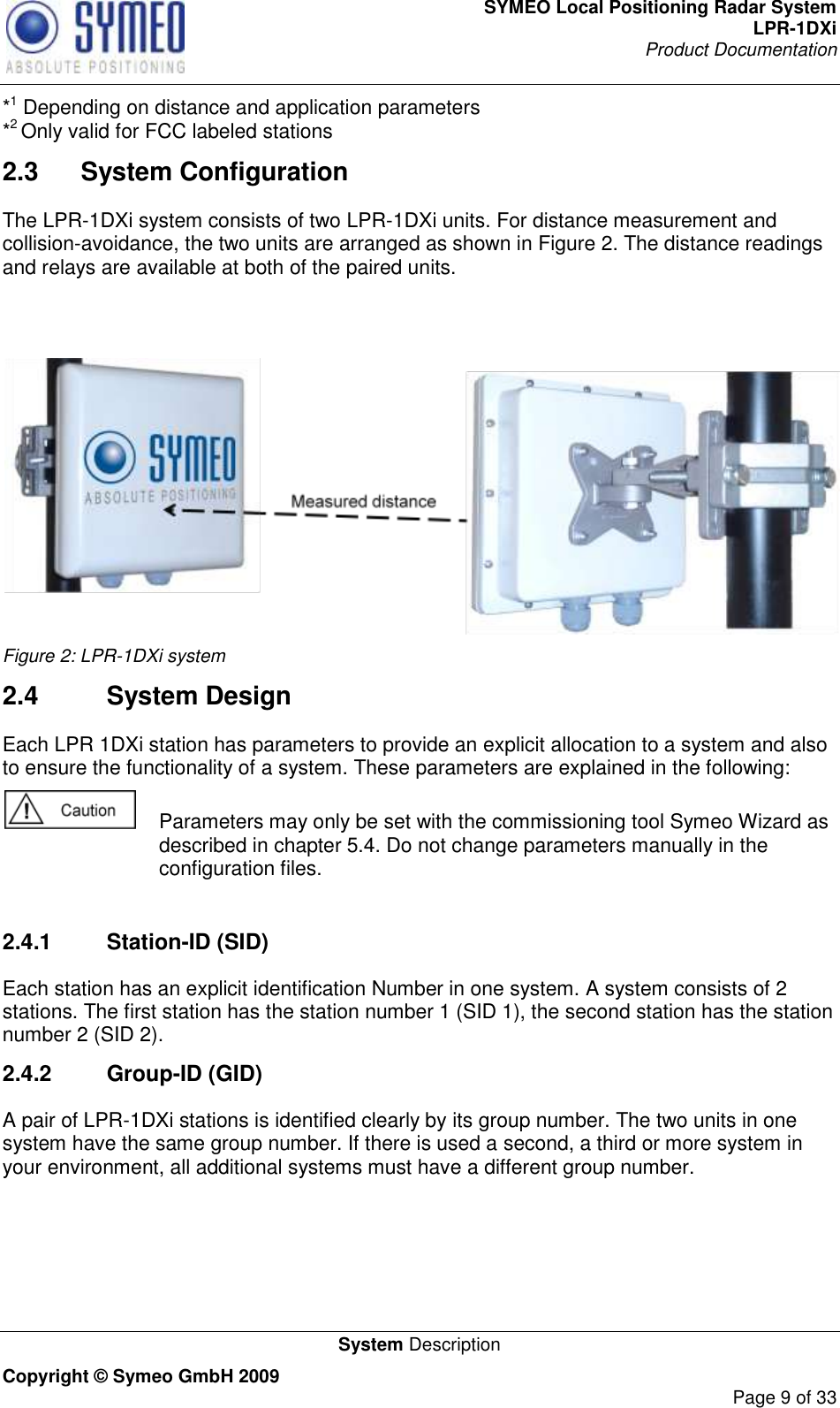 SYMEO Local Positioning Radar System LPR-1DXi Product Documentation   System Description Copyright © Symeo GmbH 2009     Page 9 of 33 *1 Depending on distance and application parameters *2 Only valid for FCC labeled stations 2.3  System Configuration The LPR-1DXi system consists of two LPR-1DXi units. For distance measurement and collision-avoidance, the two units are arranged as shown in Figure 2. The distance readings and relays are available at both of the paired units.    Figure 2: LPR-1DXi system 2.4  System Design Each LPR 1DXi station has parameters to provide an explicit allocation to a system and also to ensure the functionality of a system. These parameters are explained in the following:   Parameters may only be set with the commissioning tool Symeo Wizard as described in chapter 5.4. Do not change parameters manually in the configuration files.  2.4.1  Station-ID (SID) Each station has an explicit identification Number in one system. A system consists of 2 stations. The first station has the station number 1 (SID 1), the second station has the station number 2 (SID 2).  2.4.2  Group-ID (GID) A pair of LPR-1DXi stations is identified clearly by its group number. The two units in one system have the same group number. If there is used a second, a third or more system in your environment, all additional systems must have a different group number.    