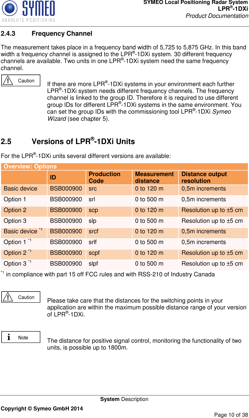 SYMEO Local Positioning Radar System LPR®-1DXi Product Documentation   System Description Copyright © Symeo GmbH 2014     Page 10 of 38 2.4.3  Frequency Channel The measurement takes place in a frequency band width of 5,725 to 5,875 GHz. In this band width a frequency channel is assigned to the LPR®-1DXi system. 30 different frequency channels are available. Two units in one LPR®-1DXi system need the same frequency channel.    If there are more LPR®-1DXi systems in your environment each further LPR®-1DXi system needs different frequency channels. The frequency channel is linked to the group ID. Therefore it is required to use different group IDs for different LPR®-1DXi systems in the same environment. You can set the group IDs with the commissioning tool LPR®-1DXi Symeo Wizard (see chapter 5).     2.5  Versions of LPR®-1DXi Units For the LPR®-1DXi units several different versions are available: Overview: Options  ID Production Code Measurement distance Distance output resolution Basic device BSB000900 src 0 to 120 m 0,5m increments Option 1 BSB000900 srl 0 to 500 m 0,5m increments Option 2 BSB000900 scp 0 to 120 m Resolution up to ±5 cm Option 3 BSB000900 slp 0 to 500 m Resolution up to ±5 cm Basic device *1 BSB000900 srcf 0 to 120 m 0,5m increments Option 1 *1 BSB000900 srlf 0 to 500 m 0,5m increments Option 2 *1 BSB000900 scpf 0 to 120 m Resolution up to ±5 cm Option 3 *1 BSB000900 slpf 0 to 500 m Resolution up to ±5 cm *1 in compliance with part 15 off FCC rules and with RSS-210 of Industry Canada    Please take care that the distances for the switching points in your application are within the maximum possible distance range of your version of LPR®-1DXi.    The distance for positive signal control, monitoring the functionality of two units, is possible up to 1800m.     