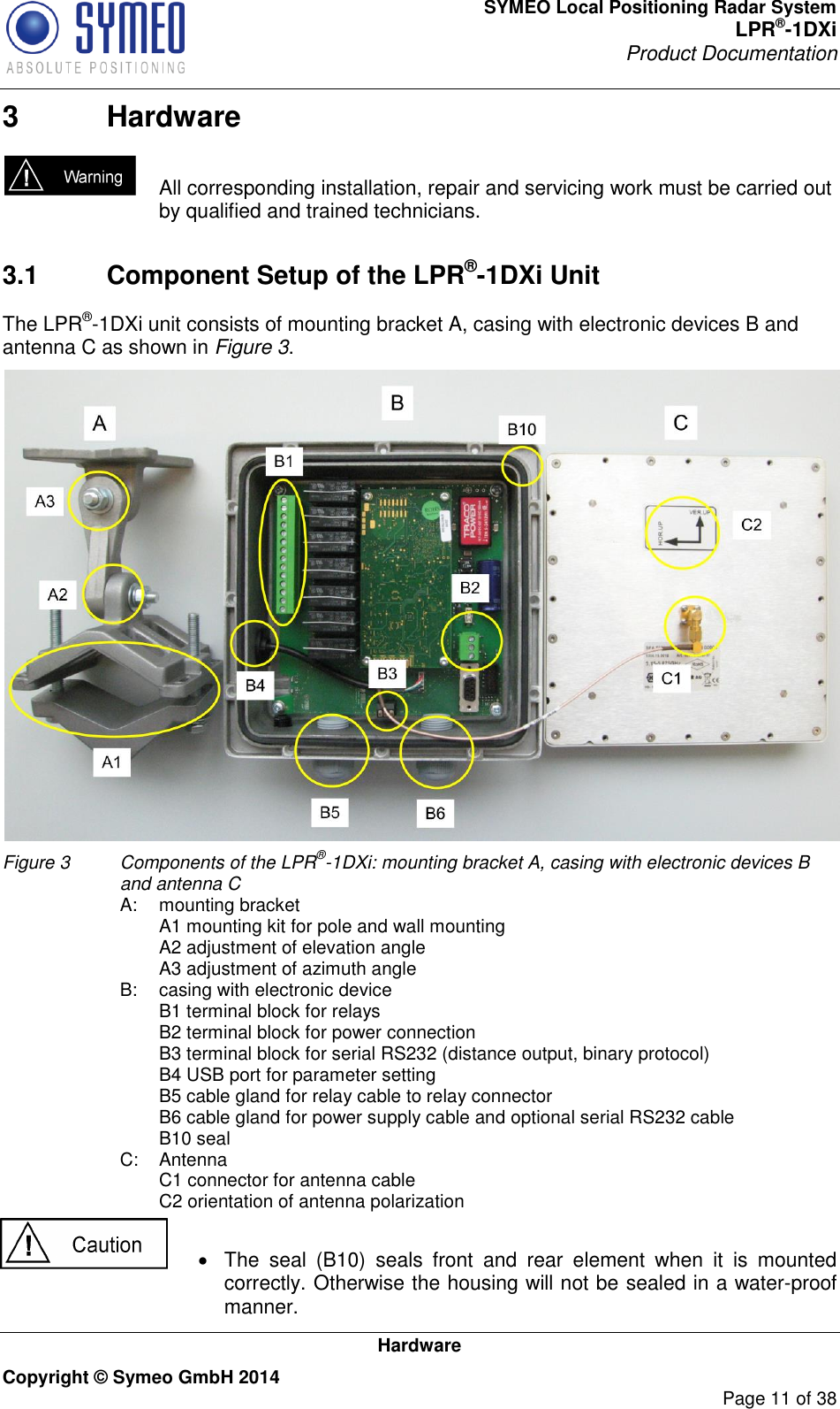 SYMEO Local Positioning Radar System LPR®-1DXi Product Documentation   Hardware Copyright © Symeo GmbH 2014     Page 11 of 38 3  Hardware   All corresponding installation, repair and servicing work must be carried out by qualified and trained technicians.     3.1  Component Setup of the LPR®-1DXi Unit The LPR®-1DXi unit consists of mounting bracket A, casing with electronic devices B and antenna C as shown in Figure 3.  Figure 3   Components of the LPR®-1DXi: mounting bracket A, casing with electronic devices B and antenna C  A:  mounting bracket     A1 mounting kit for pole and wall mounting     A2 adjustment of elevation angle     A3 adjustment of azimuth angle  B:  casing with electronic device     B1 terminal block for relays     B2 terminal block for power connection     B3 terminal block for serial RS232 (distance output, binary protocol)     B4 USB port for parameter setting     B5 cable gland for relay cable to relay connector     B6 cable gland for power supply cable and optional serial RS232 cable     B10 seal   C:  Antenna     C1 connector for antenna cable     C2 orientation of antenna polarization    The  seal  (B10)  seals  front  and  rear  element  when  it  is  mounted correctly. Otherwise the housing will not be sealed in a water-proof manner. 