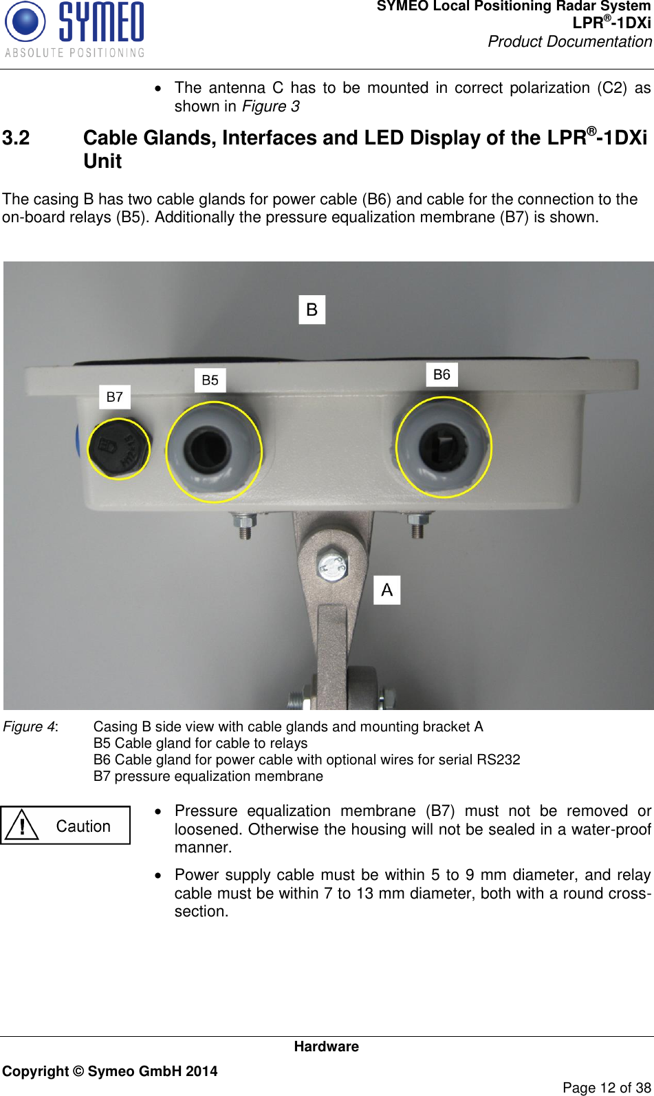 SYMEO Local Positioning Radar System LPR®-1DXi Product Documentation   Hardware Copyright © Symeo GmbH 2014     Page 12 of 38   The  antenna C  has  to be mounted in correct  polarization  (C2)  as shown in Figure 3 3.2  Cable Glands, Interfaces and LED Display of the LPR®-1DXi Unit The casing B has two cable glands for power cable (B6) and cable for the connection to the on-board relays (B5). Additionally the pressure equalization membrane (B7) is shown.    Figure 4:  Casing B side view with cable glands and mounting bracket A   B5 Cable gland for cable to relays   B6 Cable gland for power cable with optional wires for serial RS232   B7 pressure equalization membrane    Pressure  equalization  membrane  (B7)  must  not  be  removed  or loosened. Otherwise the housing will not be sealed in a water-proof manner.   Power supply cable must be within 5 to 9 mm diameter, and relay cable must be within 7 to 13 mm diameter, both with a round cross-section.    