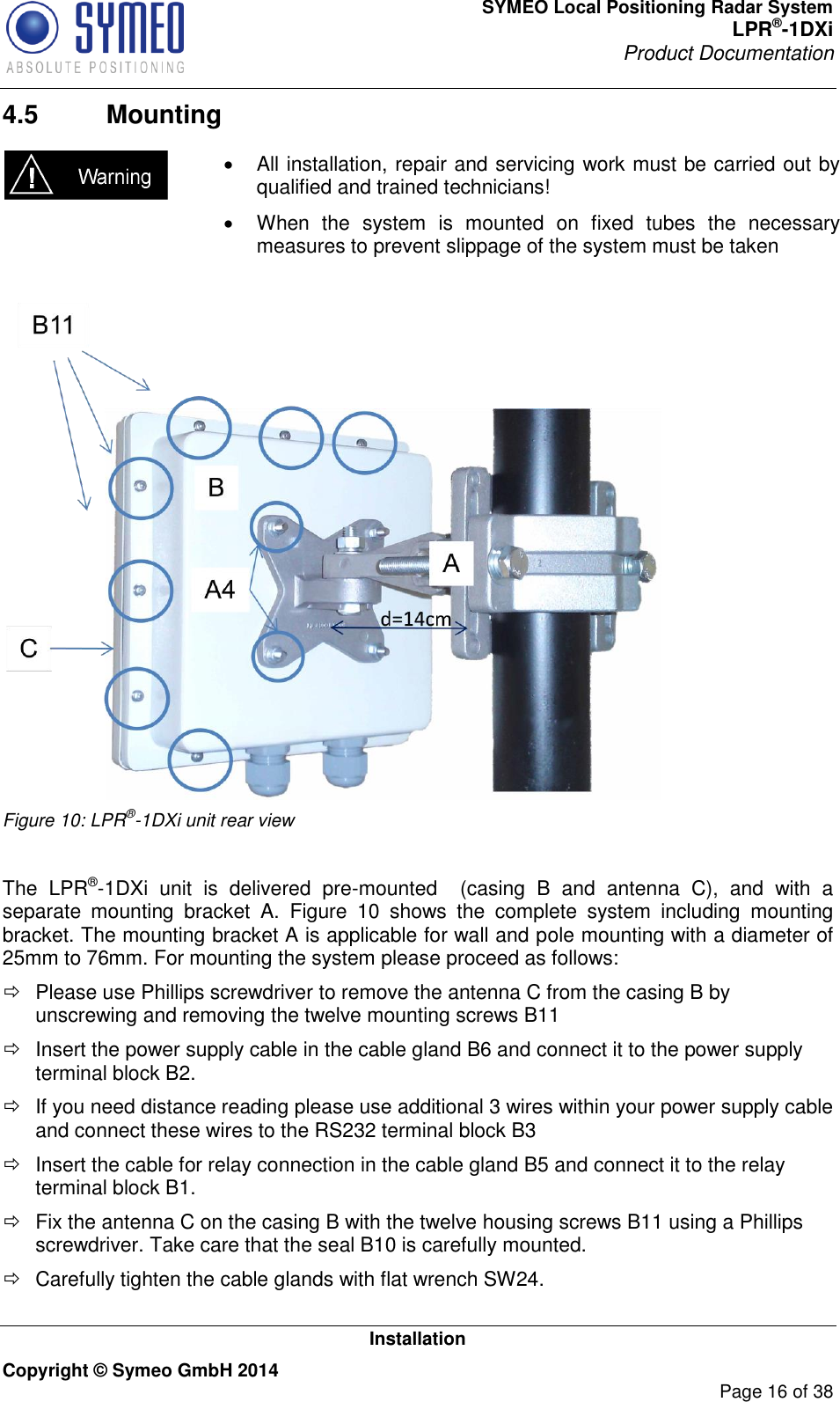 SYMEO Local Positioning Radar System LPR®-1DXi Product Documentation   Installation Copyright © Symeo GmbH 2014     Page 16 of 38 4.5  Mounting    All installation, repair and servicing work must be carried out by qualified and trained technicians!   When  the  system  is  mounted  on  fixed  tubes  the  necessary measures to prevent slippage of the system must be taken    Figure 10: LPR®-1DXi unit rear view  The  LPR®-1DXi  unit  is  delivered  pre-mounted  (casing  B  and  antenna  C),  and  with  a separate  mounting  bracket  A.  Figure  10  shows  the  complete  system  including  mounting bracket. The mounting bracket A is applicable for wall and pole mounting with a diameter of 25mm to 76mm. For mounting the system please proceed as follows:   Please use Phillips screwdriver to remove the antenna C from the casing B by unscrewing and removing the twelve mounting screws B11    Insert the power supply cable in the cable gland B6 and connect it to the power supply terminal block B2.   If you need distance reading please use additional 3 wires within your power supply cable and connect these wires to the RS232 terminal block B3   Insert the cable for relay connection in the cable gland B5 and connect it to the relay terminal block B1.   Fix the antenna C on the casing B with the twelve housing screws B11 using a Phillips screwdriver. Take care that the seal B10 is carefully mounted.   Carefully tighten the cable glands with flat wrench SW24.  