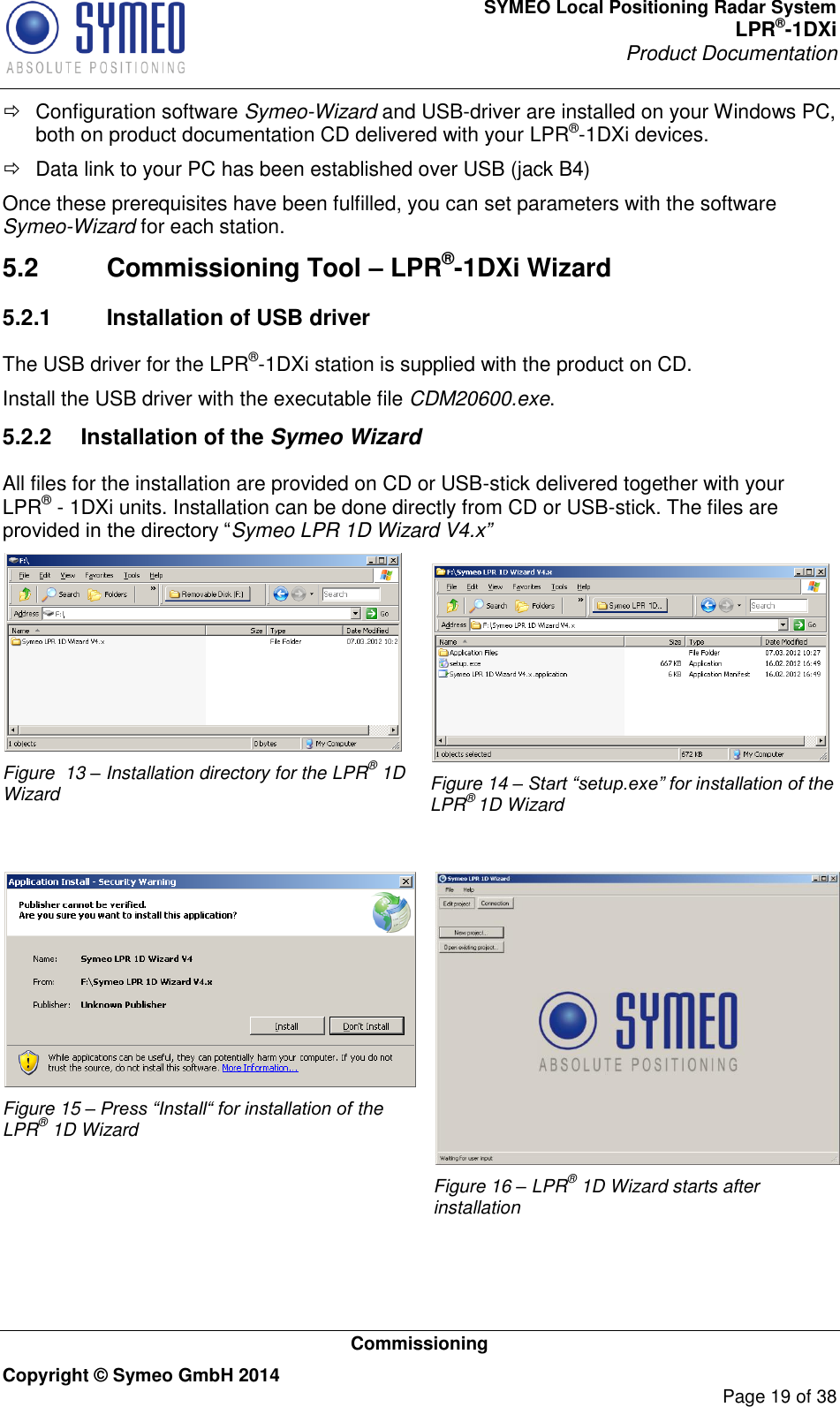 SYMEO Local Positioning Radar System LPR®-1DXi Product Documentation   Commissioning Copyright © Symeo GmbH 2014     Page 19 of 38   Configuration software Symeo-Wizard and USB-driver are installed on your Windows PC, both on product documentation CD delivered with your LPR®-1DXi devices.    Data link to your PC has been established over USB (jack B4) Once these prerequisites have been fulfilled, you can set parameters with the software Symeo-Wizard for each station.  5.2  Commissioning Tool – LPR®-1DXi Wizard 5.2.1  Installation of USB driver The USB driver for the LPR®-1DXi station is supplied with the product on CD. Install the USB driver with the executable file CDM20600.exe. 5.2.2  Installation of the Symeo Wizard All files for the installation are provided on CD or USB-stick delivered together with your LPR® - 1DXi units. Installation can be done directly from CD or USB-stick. The files are provided in the directory “Symeo LPR 1D Wizard V4.x”  Figure  13 – Installation directory for the LPR® 1D Wizard  Figure 14 – Start “setup.exe” for installation of the LPR® 1D Wizard   Figure 15 – Press “Install“ for installation of the LPR® 1D Wizard   Figure 16 – LPR® 1D Wizard starts after installation  