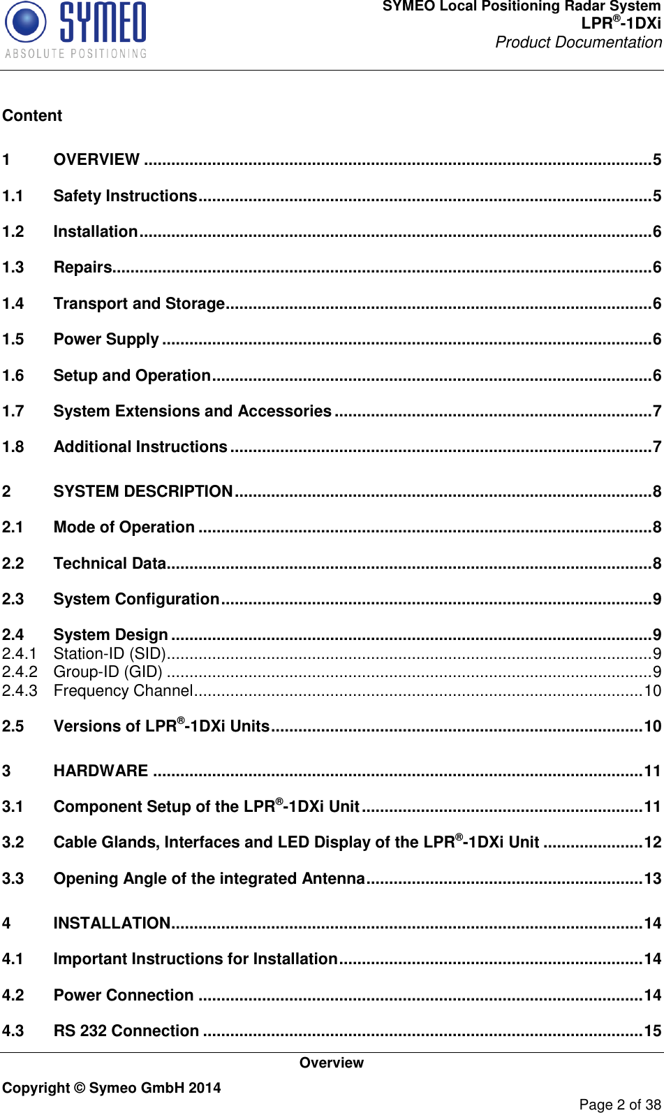 SYMEO Local Positioning Radar System LPR®-1DXi Product Documentation   Overview Copyright © Symeo GmbH 2014     Page 2 of 38  Content 1 OVERVIEW ................................................................................................................ 5 1.1 Safety Instructions .................................................................................................... 5 1.2 Installation ................................................................................................................. 6 1.3 Repairs....................................................................................................................... 6 1.4 Transport and Storage .............................................................................................. 6 1.5 Power Supply ............................................................................................................ 6 1.6 Setup and Operation ................................................................................................. 6 1.7 System Extensions and Accessories ...................................................................... 7 1.8 Additional Instructions ............................................................................................. 7 2 SYSTEM DESCRIPTION ............................................................................................ 8 2.1 Mode of Operation .................................................................................................... 8 2.2 Technical Data ........................................................................................................... 8 2.3 System Configuration ............................................................................................... 9 2.4 System Design .......................................................................................................... 9 2.4.1 Station-ID (SID) ........................................................................................................... 9 2.4.2 Group-ID (GID) ........................................................................................................... 9 2.4.3 Frequency Channel ................................................................................................... 10 2.5 Versions of LPR®-1DXi Units .................................................................................. 10 3 HARDWARE ............................................................................................................ 11 3.1 Component Setup of the LPR®-1DXi Unit .............................................................. 11 3.2 Cable Glands, Interfaces and LED Display of the LPR®-1DXi Unit ...................... 12 3.3 Opening Angle of the integrated Antenna ............................................................. 13 4 INSTALLATION ........................................................................................................ 14 4.1 Important Instructions for Installation ................................................................... 14 4.2 Power Connection .................................................................................................. 14 4.3 RS 232 Connection ................................................................................................. 15 