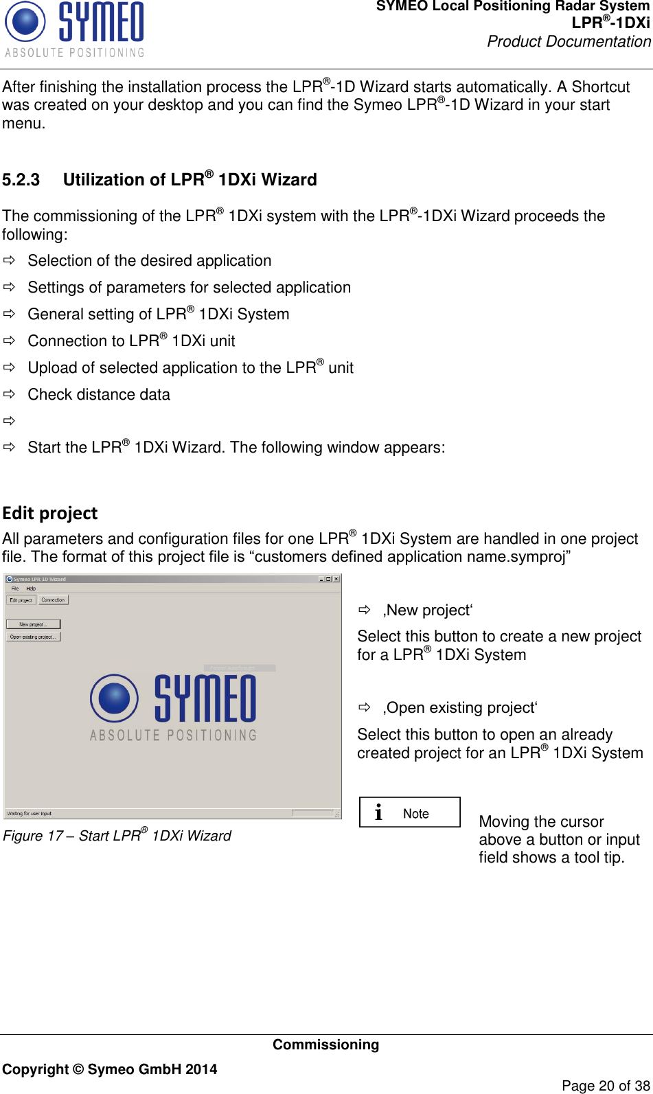 SYMEO Local Positioning Radar System LPR®-1DXi Product Documentation   Commissioning Copyright © Symeo GmbH 2014     Page 20 of 38 After finishing the installation process the LPR®-1D Wizard starts automatically. A Shortcut was created on your desktop and you can find the Symeo LPR®-1D Wizard in your start menu.   5.2.3  Utilization of LPR® 1DXi Wizard The commissioning of the LPR® 1DXi system with the LPR®-1DXi Wizard proceeds the following:   Selection of the desired application   Settings of parameters for selected application   General setting of LPR® 1DXi System   Connection to LPR® 1DXi unit   Upload of selected application to the LPR® unit   Check distance data       Start the LPR® 1DXi Wizard. The following window appears:  Edit project All parameters and configuration files for one LPR® 1DXi System are handled in one project file. The format of this project file is “customers defined application name.symproj”  Figure 17 – Start LPR® 1DXi Wizard   ‚New project‘ Select this button to create a new project for a LPR® 1DXi System   ‚Open existing project‘ Select this button to open an already created project for an LPR® 1DXi System    Moving the cursor above a button or input field shows a tool tip.   