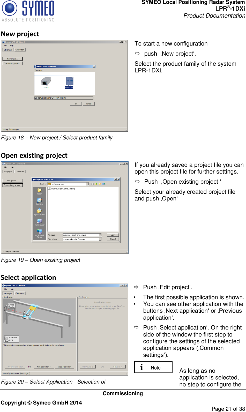 SYMEO Local Positioning Radar System LPR®-1DXi Product Documentation   Commissioning Copyright © Symeo GmbH 2014     Page 21 of 38 New project  Figure 18 – New project / Select product family To start a new configuration    push  ‚New project‘. Select the product family of the system LPR-1DXi. Open existing project  Figure 19 – Open existing project If you already saved a project file you can open this project file for further settings.   Push  ‚Open existing project ‘ Select your already created project file and push ‚Open‘    Select application  Figure 20 – Select Application  Selection of  Push ‚Edit project‘.  •  The first possible application is shown.  •  You can see other application with the buttons ‚Next application‘ or ‚Previous application‘.  Push ‚Select application‘. On the right side of the window the first step to configure the settings of the selected application appears (‚Common settings‘).   As long as no application is selected, no step to configure the 