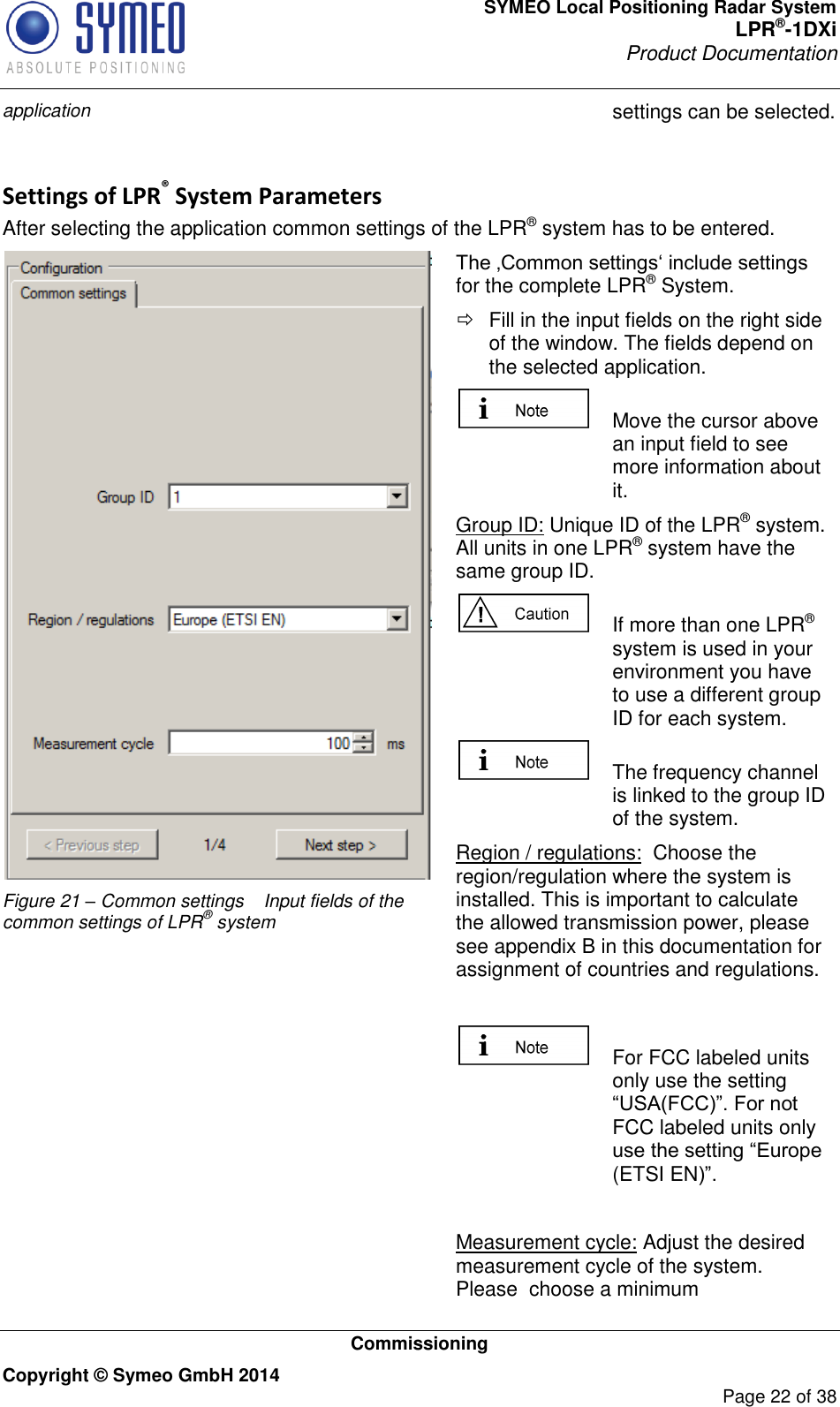 SYMEO Local Positioning Radar System LPR®-1DXi Product Documentation   Commissioning Copyright © Symeo GmbH 2014     Page 22 of 38 application settings can be selected.  Settings of LPR® System Parameters After selecting the application common settings of the LPR® system has to be entered.   Figure 21 – Common settings  Input fields of the common settings of LPR® system The ‚Common settings‘ include settings for the complete LPR® System.   Fill in the input fields on the right side of the window. The fields depend on the selected application.   Move the cursor above an input field to see more information about it. Group ID: Unique ID of the LPR® system. All units in one LPR® system have the same group ID.   If more than one LPR® system is used in your environment you have to use a different group ID for each system.    The frequency channel is linked to the group ID of the system. Region / regulations:  Choose the region/regulation where the system is installed. This is important to calculate the allowed transmission power, please see appendix B in this documentation for assignment of countries and regulations.    For FCC labeled units only use the setting “USA(FCC)”. For not FCC labeled units only use the setting “Europe (ETSI EN)”.  Measurement cycle: Adjust the desired measurement cycle of the system. Please  choose a minimum 