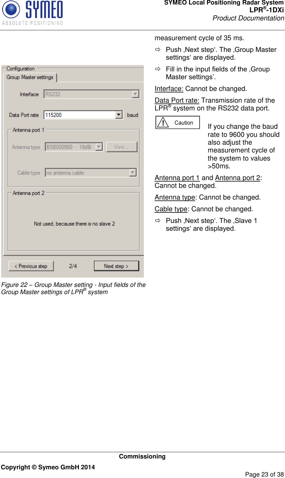 SYMEO Local Positioning Radar System LPR®-1DXi Product Documentation   Commissioning Copyright © Symeo GmbH 2014     Page 23 of 38 measurement cycle of 35 ms.  Push ‚Next step‘. The ‚Group Master settings‘ are displayed.  Figure 22 – Group Master setting - Input fields of the Group Master settings of LPR® system  Fill in the input fields of the ‚Group Master settings’. Interface: Cannot be changed. Data Port rate: Transmission rate of the LPR® system on the RS232 data port.   If you change the baud rate to 9600 you should also adjust the measurement cycle of the system to values &gt;50ms.  Antenna port 1 and Antenna port 2: Cannot be changed. Antenna type: Cannot be changed. Cable type: Cannot be changed.  Push ‚Next step‘. The ‚Slave 1 settings‘ are displayed.  