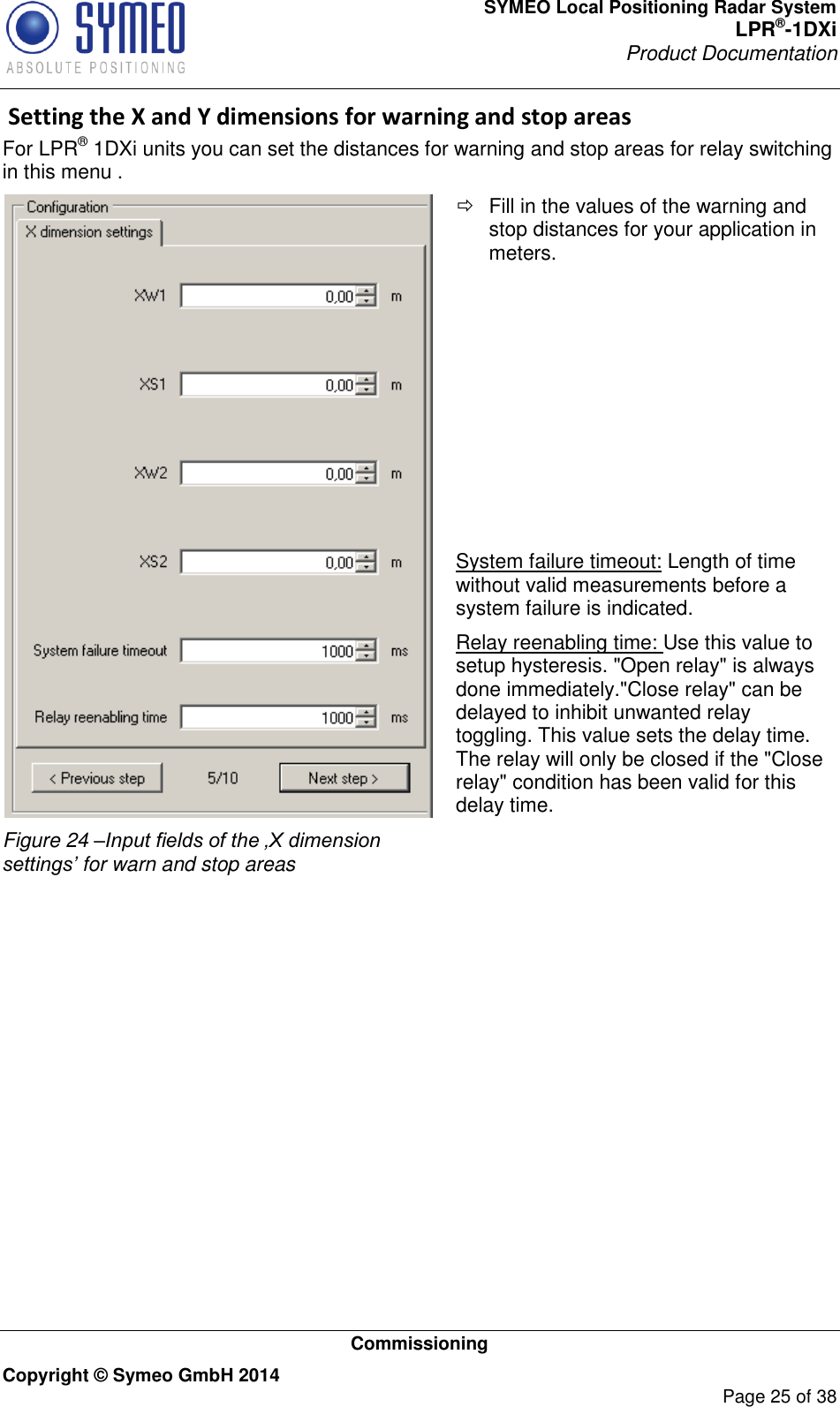 SYMEO Local Positioning Radar System LPR®-1DXi Product Documentation   Commissioning Copyright © Symeo GmbH 2014     Page 25 of 38  Setting the X and Y dimensions for warning and stop areas For LPR® 1DXi units you can set the distances for warning and stop areas for relay switching in this menu .  Figure 24 –Input fields of the ‚X dimension settings’ for warn and stop areas   Fill in the values of the warning and stop distances for your application in meters.           System failure timeout: Length of time without valid measurements before a system failure is indicated. Relay reenabling time: Use this value to setup hysteresis. &quot;Open relay&quot; is always done immediately.&quot;Close relay&quot; can be delayed to inhibit unwanted relay toggling. This value sets the delay time. The relay will only be closed if the &quot;Close relay&quot; condition has been valid for this delay time.   