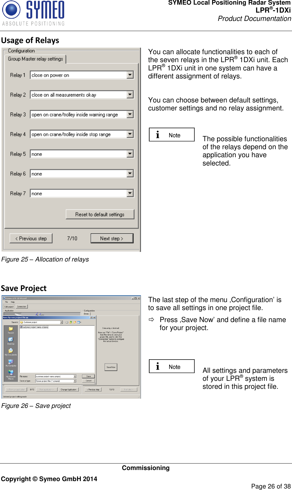 SYMEO Local Positioning Radar System LPR®-1DXi Product Documentation   Commissioning Copyright © Symeo GmbH 2014     Page 26 of 38 Usage of Relays  Figure 25 – Allocation of relays You can allocate functionalities to each of the seven relays in the LPR® 1DXi unit. Each LPR® 1DXi unit in one system can have a different assignment of relays.   You can choose between default settings, customer settings and no relay assignment.    The possible functionalities of the relays depend on the application you have selected.   Save Project  Figure 26 – Save project The last step of the menu ‚Configuration’ is to save all settings in one project file.   Press ‚Save Now’ and define a file name for your project.     All settings and parameters of your LPR® system is stored in this project file.   