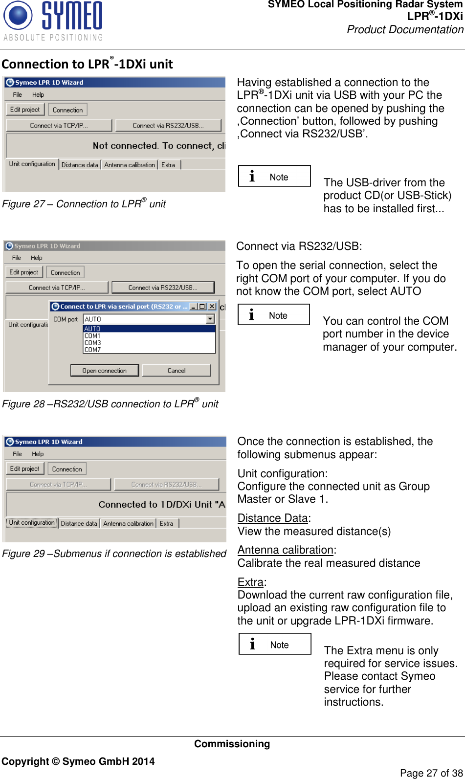 SYMEO Local Positioning Radar System LPR®-1DXi Product Documentation   Commissioning Copyright © Symeo GmbH 2014     Page 27 of 38 Connection to LPR®-1DXi unit  Figure 27 – Connection to LPR® unit Having established a connection to the LPR®-1DXi unit via USB with your PC the connection can be opened by pushing the ,Connection’ button, followed by pushing ,Connect via RS232/USB’.    The USB-driver from the product CD(or USB-Stick) has to be installed first...   Figure 28 –RS232/USB connection to LPR® unit Connect via RS232/USB: To open the serial connection, select the right COM port of your computer. If you do not know the COM port, select AUTO   You can control the COM port number in the device manager of your computer.    Figure 29 –Submenus if connection is established Once the connection is established, the following submenus appear: Unit configuration: Configure the connected unit as Group Master or Slave 1. Distance Data: View the measured distance(s) Antenna calibration: Calibrate the real measured distance Extra: Download the current raw configuration file, upload an existing raw configuration file to the unit or upgrade LPR-1DXi firmware.   The Extra menu is only required for service issues. Please contact Symeo service for further instructions. 