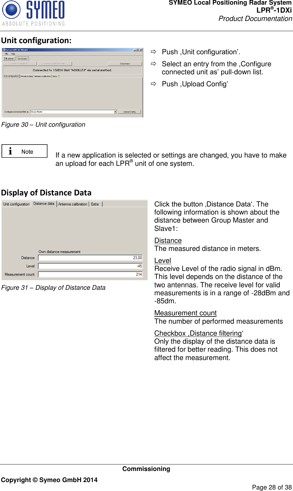 SYMEO Local Positioning Radar System LPR®-1DXi Product Documentation   Commissioning Copyright © Symeo GmbH 2014     Page 28 of 38 Unit configuration:  Figure 30 – Unit configuration   Push ,Unit configuration’.    Select an entry from the ,Configure connected unit as’ pull-down list.   Push ,Upload Config’    If a new application is selected or settings are changed, you have to make an upload for each LPR® unit of one system.   Display of Distance Data  Figure 31 – Display of Distance Data Click the button ‚Distance Data‘. The following information is shown about the distance between Group Master and Slave1: Distance The measured distance in meters. Level Receive Level of the radio signal in dBm. This level depends on the distance of the two antennas. The receive level for valid measurements is in a range of -28dBm and -85dm. Measurement count The number of performed measurements Checkbox ,Distance filtering‘ Only the display of the distance data is filtered for better reading. This does not affect the measurement.  