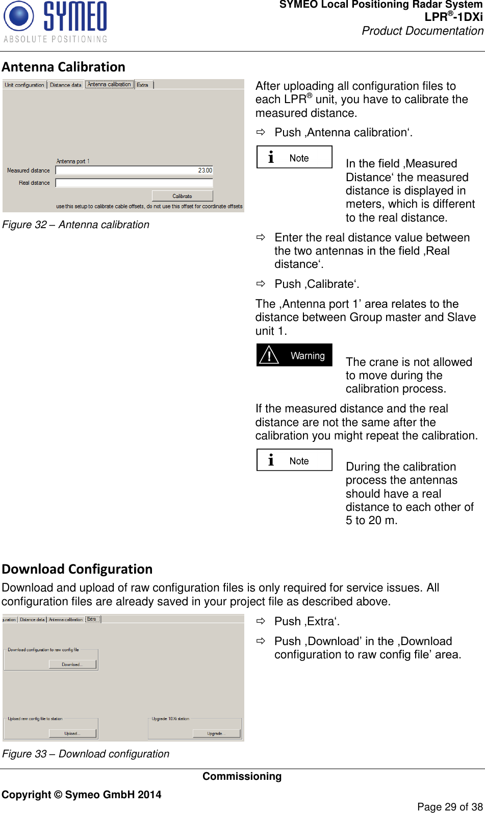 SYMEO Local Positioning Radar System LPR®-1DXi Product Documentation   Commissioning Copyright © Symeo GmbH 2014     Page 29 of 38 Antenna Calibration  Figure 32 – Antenna calibration After uploading all configuration files to each LPR® unit, you have to calibrate the measured distance.    Push ‚Antenna calibration‘.   In the field ‚Measured Distance‘ the measured distance is displayed in meters, which is different to the real distance.    Enter the real distance value between the two antennas in the field ‚Real distance‘.    Push ‚Calibrate‘.  The ,Antenna port 1’ area relates to the distance between Group master and Slave unit 1.   The crane is not allowed to move during the calibration process.  If the measured distance and the real distance are not the same after the calibration you might repeat the calibration.   During the calibration process the antennas should have a real distance to each other of 5 to 20 m.  Download Configuration Download and upload of raw configuration files is only required for service issues. All configuration files are already saved in your project file as described above.  Figure 33 – Download configuration  Push ‚Extra‘.  Push ,Download’ in the ,Download configuration to raw config file’ area.    