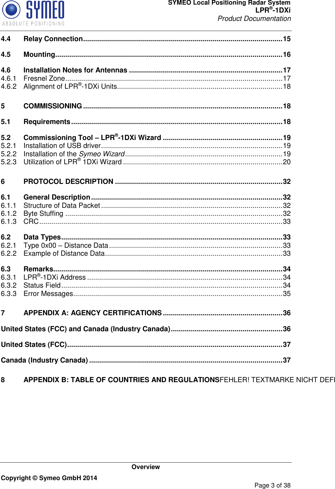 SYMEO Local Positioning Radar System LPR®-1DXi Product Documentation   Overview Copyright © Symeo GmbH 2014     Page 3 of 38 4.4 Relay Connection .................................................................................................... 15 4.5 Mounting .................................................................................................................. 16 4.6 Installation Notes for Antennas ............................................................................. 17 4.6.1 Fresnel Zone ............................................................................................................. 17 4.6.2 Alignment of LPR®-1DXi Units................................................................................... 18 5 COMMISSIONING .................................................................................................... 18 5.1 Requirements .......................................................................................................... 18 5.2 Commissioning Tool – LPR®-1DXi Wizard ............................................................ 19 5.2.1 Installation of USB driver ........................................................................................... 19 5.2.2 Installation of the Symeo Wizard ............................................................................... 19 5.2.3 Utilization of LPR® 1DXi Wizard ................................................................................ 20 6 PROTOCOL DESCRIPTION .................................................................................... 32 6.1 General Description ................................................................................................ 32 6.1.1 Structure of Data Packet ........................................................................................... 32 6.1.2 Byte Stuffing ............................................................................................................. 32 6.1.3 CRC .......................................................................................................................... 33 6.2 Data Types ............................................................................................................... 33 6.2.1 Type 0x00 – Distance Data ....................................................................................... 33 6.2.2 Example of Distance Data ......................................................................................... 33 6.3 Remarks ................................................................................................................... 34 6.3.1 LPR®-1DXi Address .................................................................................................. 34 6.3.2 Status Field ............................................................................................................... 34 6.3.3 Error Messages ......................................................................................................... 35 7 APPENDIX A: AGENCY CERTIFICATIONS ............................................................ 36 United States (FCC) and Canada (Industry Canada) ........................................................ 36 United States (FCC) ............................................................................................................ 37 Canada (Industry Canada) ................................................................................................. 37 8 APPENDIX B: TABLE OF COUNTRIES AND REGULATIONSFEHLER! TEXTMARKE NICHT DEFINIERT.     