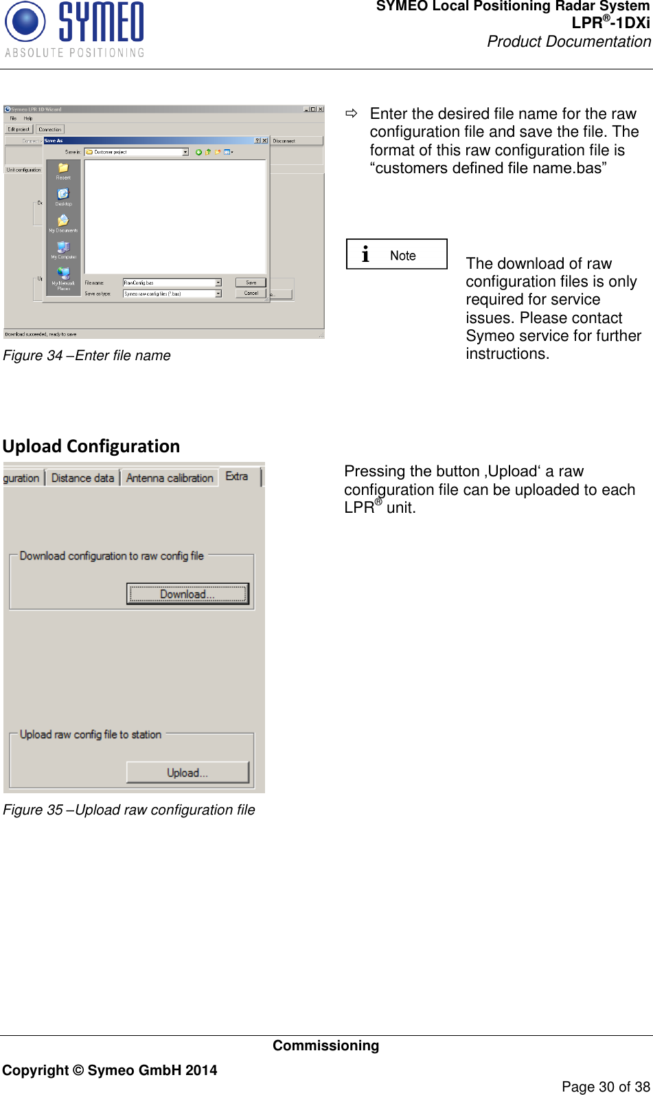 SYMEO Local Positioning Radar System LPR®-1DXi Product Documentation   Commissioning Copyright © Symeo GmbH 2014     Page 30 of 38   Figure 34 –Enter file name   Enter the desired file name for the raw configuration file and save the file. The format of this raw configuration file is “customers defined file name.bas”      The download of raw configuration files is only required for service issues. Please contact Symeo service for further instructions.   Upload Configuration  Figure 35 –Upload raw configuration file Pressing the button ‚Upload‘ a raw configuration file can be uploaded to each LPR® unit.    