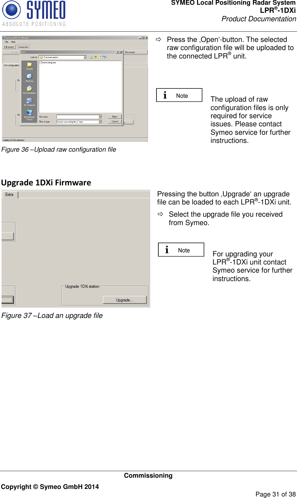 SYMEO Local Positioning Radar System LPR®-1DXi Product Documentation   Commissioning Copyright © Symeo GmbH 2014     Page 31 of 38  Figure 36 –Upload raw configuration file  Press the ‚Open‘-button. The selected raw configuration file will be uploaded to the connected LPR® unit.     The upload of raw configuration files is only required for service issues. Please contact Symeo service for further instructions.   Upgrade 1DXi Firmware  Figure 37 –Load an upgrade file Pressing the button ‚Upgrade‘ an upgrade file can be loaded to each LPR®-1DXi unit.    Select the upgrade file you received from Symeo.    For upgrading your LPR®-1DXi unit contact Symeo service for further instructions.      