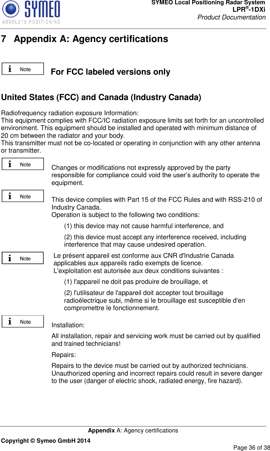 SYMEO Local Positioning Radar System LPR®-1DXi Product Documentation   Appendix A: Agency certifications Copyright © Symeo GmbH 2014     Page 36 of 38 7  Appendix A: Agency certifications     For FCC labeled versions only  United States (FCC) and Canada (Industry Canada) Radiofrequency radiation exposure Information: This equipment complies with FCC/IC radiation exposure limits set forth for an uncontrolled environment. This equipment should be installed and operated with minimum distance of 20 cm between the radiator and your body. This transmitter must not be co-located or operating in conjunction with any other antenna or transmitter.   Changes or modifications not expressly approved by the party responsible for compliance could void the user’s authority to operate the equipment.     This device complies with Part 15 of the FCC Rules and with RSS-210 of Industry Canada. Operation is subject to the following two conditions:       (1) this device may not cause harmful interference, and  (2) this device must accept any interference received, including interference that may cause undesired operation. Le présent appareil est conforme aux CNR d&apos;Industrie Canada applicables aux appareils radio exempts de licence.  L&apos;exploitation est autorisée aux deux conditions suivantes :  (1) l&apos;appareil ne doit pas produire de brouillage, et  (2) l&apos;utilisateur de l&apos;appareil doit accepter tout brouillage radioélectrique subi, même si le brouillage est susceptible d&apos;en compromettre le fonctionnement.   Installation:    All installation, repair and servicing work must be carried out by qualified and trained technicians!    Repairs:    Repairs to the device must be carried out by authorized technicians. Unauthorized opening and incorrect repairs could result in severe danger to the user (danger of electric shock, radiated energy, fire hazard). 