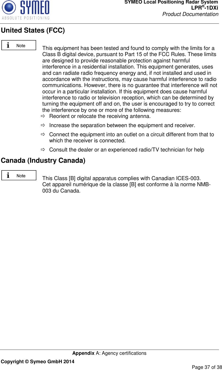 SYMEO Local Positioning Radar System LPR®-1DXi Product Documentation   Appendix A: Agency certifications Copyright © Symeo GmbH 2014     Page 37 of 38 United States (FCC)   This equipment has been tested and found to comply with the limits for a Class B digital device, pursuant to Part 15 of the FCC Rules. These limits are designed to provide reasonable protection against harmful interference in a residential installation. This equipment generates, uses and can radiate radio frequency energy and, if not installed and used in accordance with the instructions, may cause harmful interference to radio communications. However, there is no guarantee that interference will not occur in a particular installation. If this equipment does cause harmful interference to radio or television reception, which can be determined by turning the equipment off and on, the user is encouraged to try to correct the interference by one or more of the following measures:   Reorient or relocate the receiving antenna.   Increase the separation between the equipment and receiver.   Connect the equipment into an outlet on a circuit different from that to which the receiver is connected.   Consult the dealer or an experienced radio/TV technician for help Canada (Industry Canada)    This Class [B] digital apparatus complies with Canadian ICES-003. Cet appareil numérique de la classe [B] est conforme à la norme NMB-003 du Canada.     