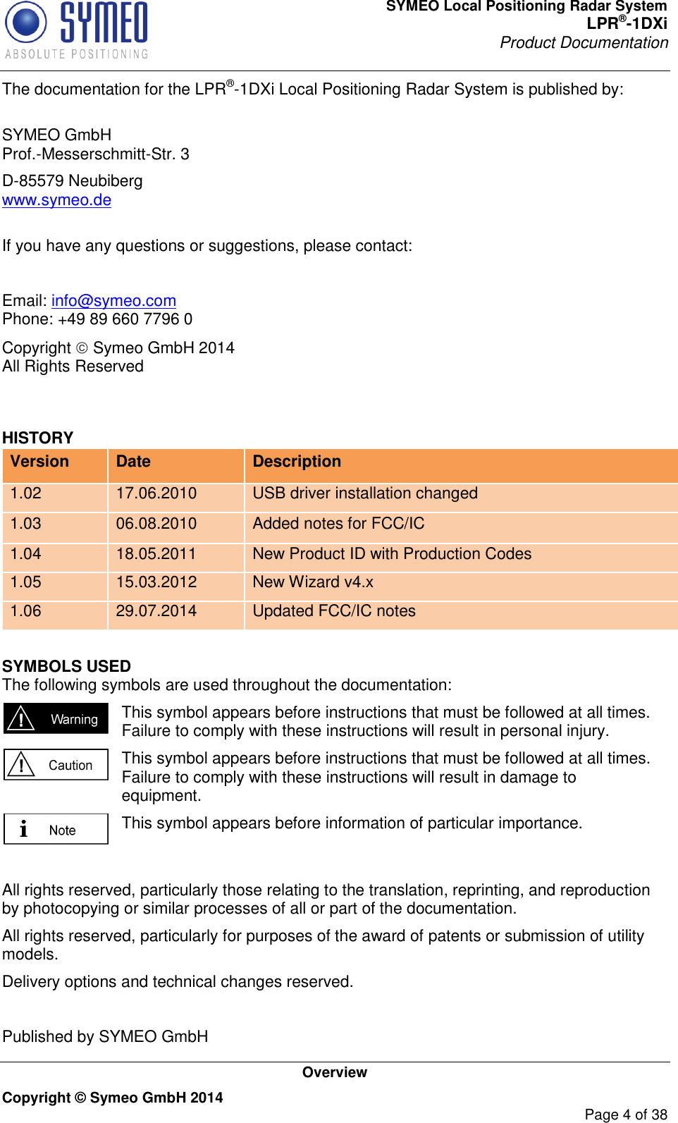 SYMEO Local Positioning Radar System LPR®-1DXi Product Documentation   Overview Copyright © Symeo GmbH 2014     Page 4 of 38 The documentation for the LPR®-1DXi Local Positioning Radar System is published by:  SYMEO GmbH Prof.-Messerschmitt-Str. 3 D-85579 Neubiberg www.symeo.de  If you have any questions or suggestions, please contact:  Email: info@symeo.com Phone: +49 89 660 7796 0 Copyright  Symeo GmbH 2014 All Rights Reserved  HISTORY Version Date Description 1.02 17.06.2010 USB driver installation changed 1.03 06.08.2010 Added notes for FCC/IC 1.04 18.05.2011 New Product ID with Production Codes 1.05 15.03.2012 New Wizard v4.x 1.06 29.07.2014 Updated FCC/IC notes SYMBOLS USED The following symbols are used throughout the documentation:  This symbol appears before instructions that must be followed at all times. Failure to comply with these instructions will result in personal injury.  This symbol appears before instructions that must be followed at all times. Failure to comply with these instructions will result in damage to equipment.  This symbol appears before information of particular importance.  All rights reserved, particularly those relating to the translation, reprinting, and reproduction by photocopying or similar processes of all or part of the documentation. All rights reserved, particularly for purposes of the award of patents or submission of utility models. Delivery options and technical changes reserved.  Published by SYMEO GmbH   
