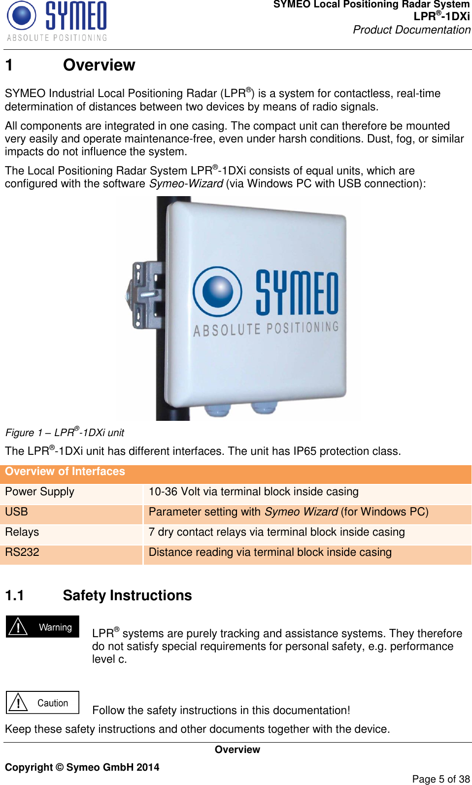 SYMEO Local Positioning Radar System LPR®-1DXi Product Documentation   Overview Copyright © Symeo GmbH 2014     Page 5 of 38 1  Overview SYMEO Industrial Local Positioning Radar (LPR®) is a system for contactless, real-time determination of distances between two devices by means of radio signals.  All components are integrated in one casing. The compact unit can therefore be mounted very easily and operate maintenance-free, even under harsh conditions. Dust, fog, or similar impacts do not influence the system. The Local Positioning Radar System LPR®-1DXi consists of equal units, which are configured with the software Symeo-Wizard (via Windows PC with USB connection):   Figure 1 – LPR®-1DXi unit The LPR®-1DXi unit has different interfaces. The unit has IP65 protection class.  Overview of Interfaces Power Supply 10-36 Volt via terminal block inside casing USB Parameter setting with Symeo Wizard (for Windows PC) Relays 7 dry contact relays via terminal block inside casing RS232 Distance reading via terminal block inside casing     1.1  Safety Instructions    LPR® systems are purely tracking and assistance systems. They therefore do not satisfy special requirements for personal safety, e.g. performance level c.     Follow the safety instructions in this documentation! Keep these safety instructions and other documents together with the device. 