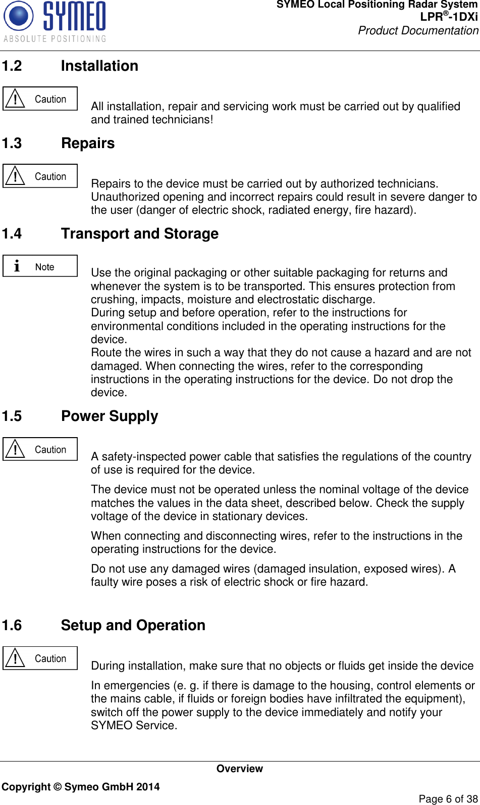 SYMEO Local Positioning Radar System LPR®-1DXi Product Documentation   Overview Copyright © Symeo GmbH 2014     Page 6 of 38 1.2  Installation    All installation, repair and servicing work must be carried out by qualified and trained technicians! 1.3  Repairs    Repairs to the device must be carried out by authorized technicians. Unauthorized opening and incorrect repairs could result in severe danger to the user (danger of electric shock, radiated energy, fire hazard). 1.4  Transport and Storage    Use the original packaging or other suitable packaging for returns and whenever the system is to be transported. This ensures protection from crushing, impacts, moisture and electrostatic discharge. During setup and before operation, refer to the instructions for environmental conditions included in the operating instructions for the device. Route the wires in such a way that they do not cause a hazard and are not damaged. When connecting the wires, refer to the corresponding instructions in the operating instructions for the device. Do not drop the device. 1.5  Power Supply    A safety-inspected power cable that satisfies the regulations of the country of use is required for the device.   The device must not be operated unless the nominal voltage of the device matches the values in the data sheet, described below. Check the supply voltage of the device in stationary devices.   When connecting and disconnecting wires, refer to the instructions in the operating instructions for the device.   Do not use any damaged wires (damaged insulation, exposed wires). A faulty wire poses a risk of electric shock or fire hazard.  1.6  Setup and Operation    During installation, make sure that no objects or fluids get inside the device   In emergencies (e. g. if there is damage to the housing, control elements or the mains cable, if fluids or foreign bodies have infiltrated the equipment), switch off the power supply to the device immediately and notify your SYMEO Service. 