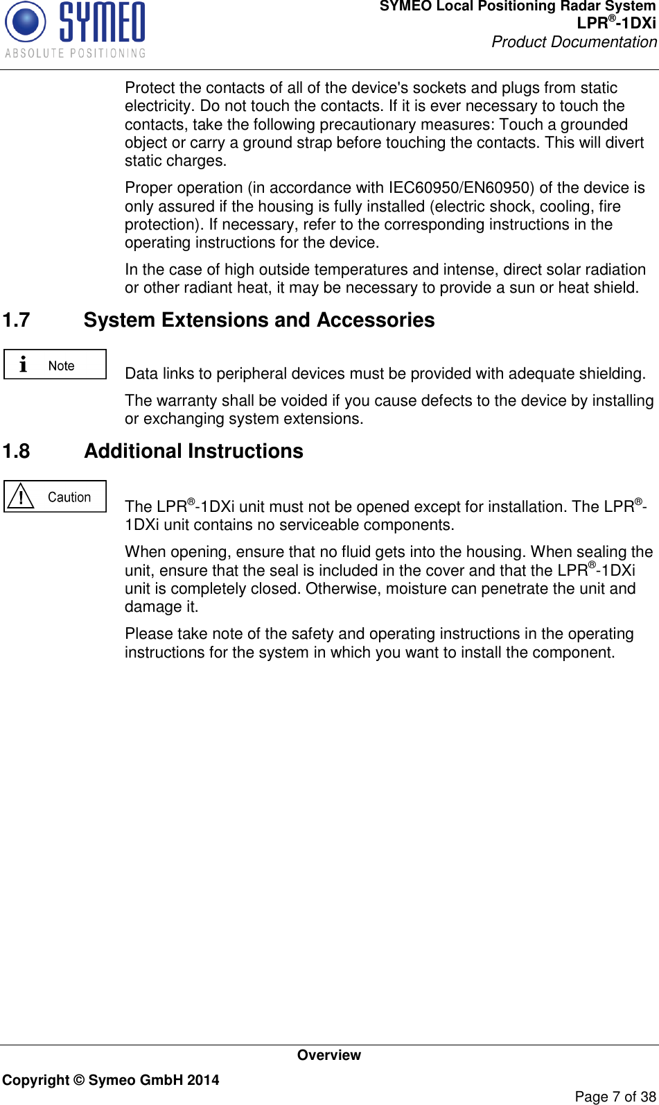 SYMEO Local Positioning Radar System LPR®-1DXi Product Documentation   Overview Copyright © Symeo GmbH 2014     Page 7 of 38   Protect the contacts of all of the device&apos;s sockets and plugs from static electricity. Do not touch the contacts. If it is ever necessary to touch the contacts, take the following precautionary measures: Touch a grounded object or carry a ground strap before touching the contacts. This will divert static charges.   Proper operation (in accordance with IEC60950/EN60950) of the device is only assured if the housing is fully installed (electric shock, cooling, fire protection). If necessary, refer to the corresponding instructions in the operating instructions for the device.   In the case of high outside temperatures and intense, direct solar radiation or other radiant heat, it may be necessary to provide a sun or heat shield. 1.7  System Extensions and Accessories    Data links to peripheral devices must be provided with adequate shielding.   The warranty shall be voided if you cause defects to the device by installing or exchanging system extensions. 1.8  Additional Instructions    The LPR®-1DXi unit must not be opened except for installation. The LPR®-1DXi unit contains no serviceable components.   When opening, ensure that no fluid gets into the housing. When sealing the unit, ensure that the seal is included in the cover and that the LPR®-1DXi unit is completely closed. Otherwise, moisture can penetrate the unit and damage it.   Please take note of the safety and operating instructions in the operating instructions for the system in which you want to install the component.   