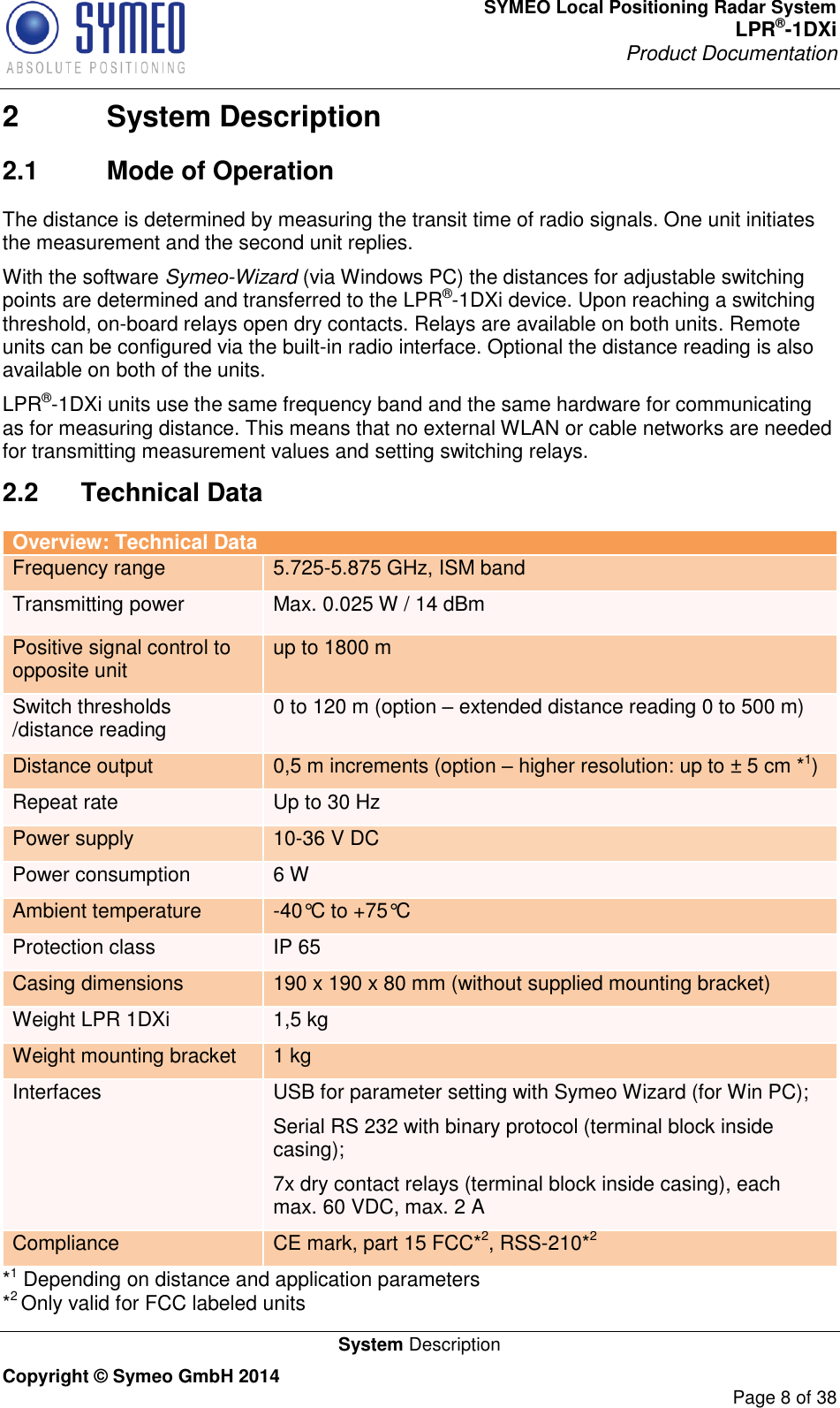 SYMEO Local Positioning Radar System LPR®-1DXi Product Documentation   System Description Copyright © Symeo GmbH 2014     Page 8 of 38 2  System Description 2.1  Mode of Operation The distance is determined by measuring the transit time of radio signals. One unit initiates the measurement and the second unit replies. With the software Symeo-Wizard (via Windows PC) the distances for adjustable switching points are determined and transferred to the LPR®-1DXi device. Upon reaching a switching threshold, on-board relays open dry contacts. Relays are available on both units. Remote units can be configured via the built-in radio interface. Optional the distance reading is also available on both of the units. LPR®-1DXi units use the same frequency band and the same hardware for communicating as for measuring distance. This means that no external WLAN or cable networks are needed for transmitting measurement values and setting switching relays. 2.2  Technical Data Overview: Technical Data Frequency range 5.725-5.875 GHz, ISM band Transmitting power Max. 0.025 W / 14 dBm  Positive signal control to opposite unit up to 1800 m  Switch thresholds /distance reading 0 to 120 m (option – extended distance reading 0 to 500 m) Distance output 0,5 m increments (option – higher resolution: up to ± 5 cm *1) Repeat rate Up to 30 Hz Power supply 10-36 V DC Power consumption 6 W Ambient temperature -40°C to +75°C  Protection class IP 65 Casing dimensions 190 x 190 x 80 mm (without supplied mounting bracket) Weight LPR 1DXi 1,5 kg Weight mounting bracket 1 kg Interfaces USB for parameter setting with Symeo Wizard (for Win PC); Serial RS 232 with binary protocol (terminal block inside casing); 7x dry contact relays (terminal block inside casing), each max. 60 VDC, max. 2 A Compliance CE mark, part 15 FCC*2, RSS-210*2 *1 Depending on distance and application parameters *2 Only valid for FCC labeled units 