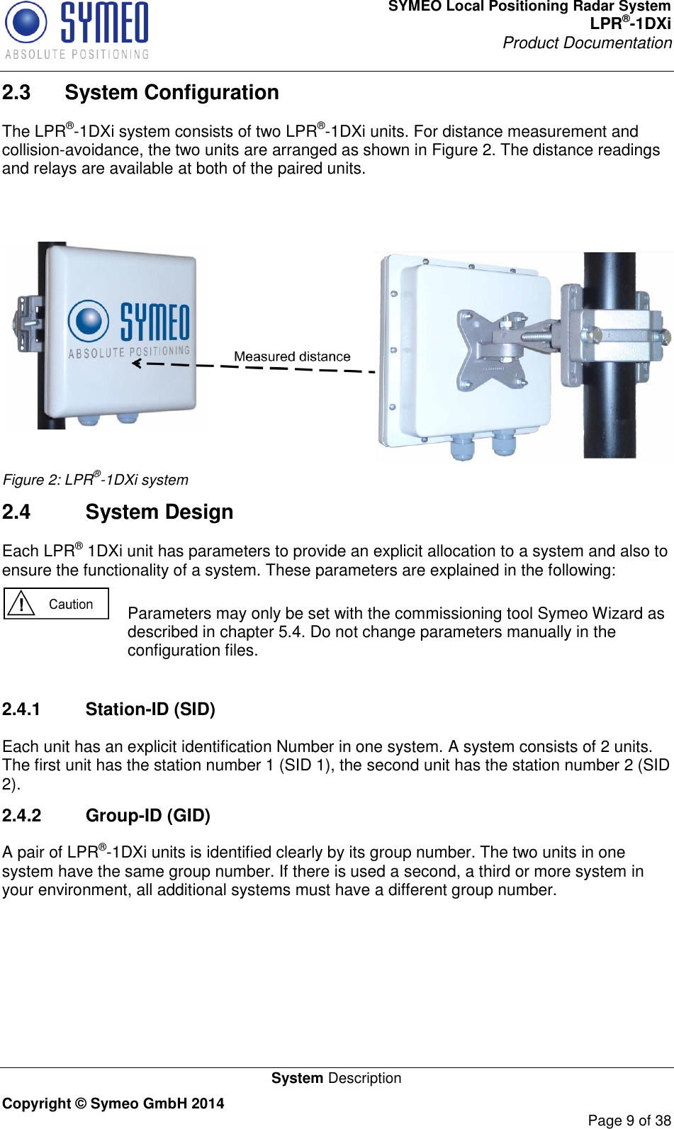 SYMEO Local Positioning Radar System LPR®-1DXi Product Documentation   System Description Copyright © Symeo GmbH 2014     Page 9 of 38 2.3  System Configuration The LPR®-1DXi system consists of two LPR®-1DXi units. For distance measurement and collision-avoidance, the two units are arranged as shown in Figure 2. The distance readings and relays are available at both of the paired units.    Figure 2: LPR®-1DXi system 2.4  System Design Each LPR® 1DXi unit has parameters to provide an explicit allocation to a system and also to ensure the functionality of a system. These parameters are explained in the following:   Parameters may only be set with the commissioning tool Symeo Wizard as described in chapter 5.4. Do not change parameters manually in the configuration files.  2.4.1  Station-ID (SID) Each unit has an explicit identification Number in one system. A system consists of 2 units. The first unit has the station number 1 (SID 1), the second unit has the station number 2 (SID 2).  2.4.2  Group-ID (GID) A pair of LPR®-1DXi units is identified clearly by its group number. The two units in one system have the same group number. If there is used a second, a third or more system in your environment, all additional systems must have a different group number.    