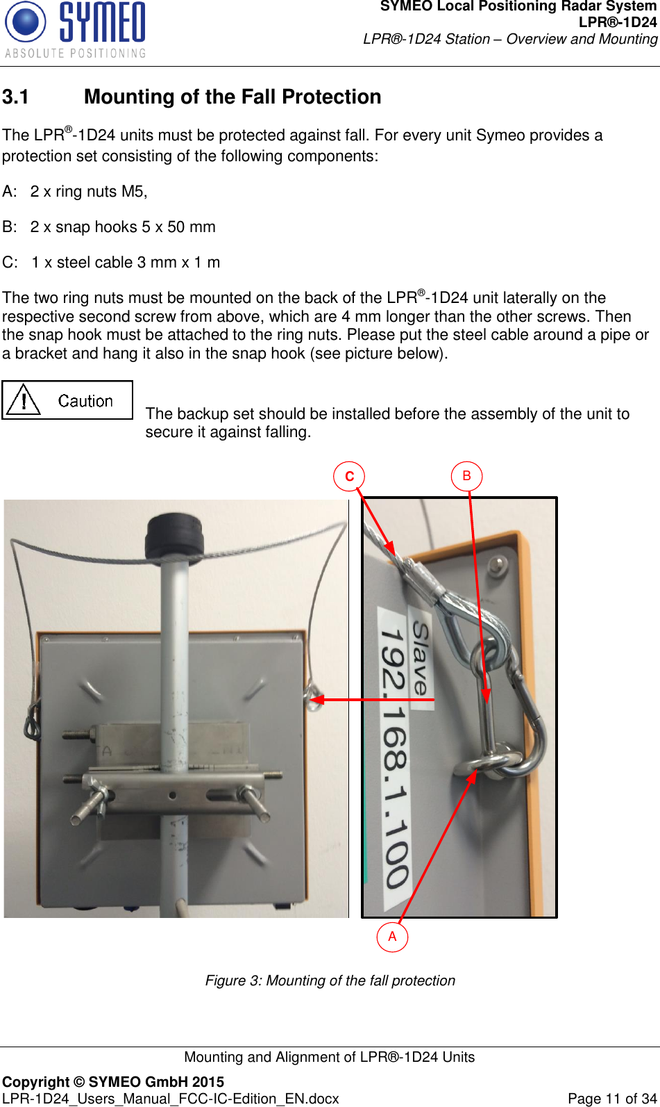 SYMEO Local Positioning Radar System LPR®-1D24 LPR®-1D24 Station – Overview and Mounting   Mounting and Alignment of LPR®-1D24 Units Copyright © SYMEO GmbH 2015   LPR-1D24_Users_Manual_FCC-IC-Edition_EN.docx  Page 11 of 34 3.1  Mounting of the Fall Protection The LPR®-1D24 units must be protected against fall. For every unit Symeo provides a protection set consisting of the following components: A:   2 x ring nuts M5, B:   2 x snap hooks 5 x 50 mm  C:   1 x steel cable 3 mm x 1 m  The two ring nuts must be mounted on the back of the LPR®-1D24 unit laterally on the respective second screw from above, which are 4 mm longer than the other screws. Then the snap hook must be attached to the ring nuts. Please put the steel cable around a pipe or a bracket and hang it also in the snap hook (see picture below).     The backup set should be installed before the assembly of the unit to secure it against falling.  CAB Figure 3: Mounting of the fall protection  