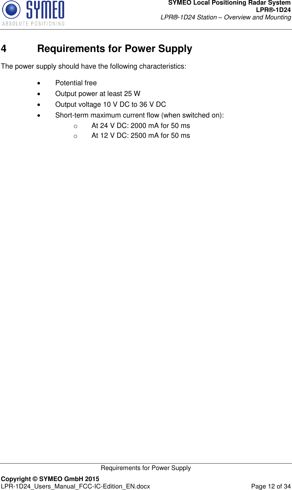 SYMEO Local Positioning Radar System LPR®-1D24 LPR®-1D24 Station – Overview and Mounting   Requirements for Power Supply Copyright © SYMEO GmbH 2015   LPR-1D24_Users_Manual_FCC-IC-Edition_EN.docx  Page 12 of 34 4  Requirements for Power Supply  The power supply should have the following characteristics:     Potential free    Output power at least 25 W    Output voltage 10 V DC to 36 V DC    Short-term maximum current flow (when switched on):  o  At 24 V DC: 2000 mA for 50 ms  o  At 12 V DC: 2500 mA for 50 ms  