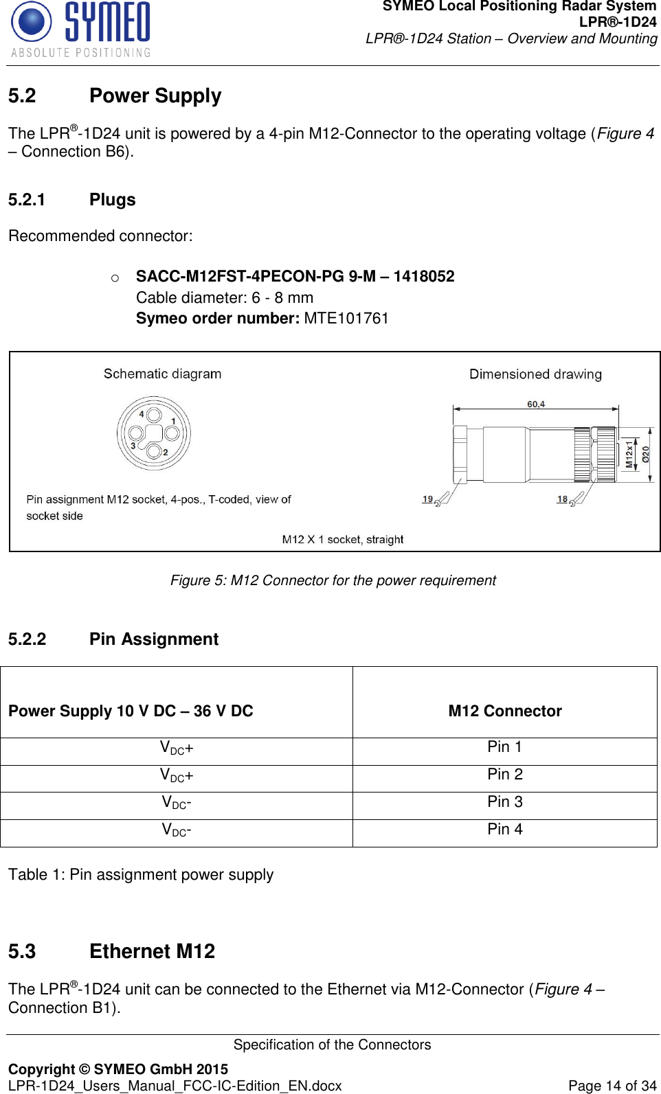 SYMEO Local Positioning Radar System LPR®-1D24 LPR®-1D24 Station – Overview and Mounting   Specification of the Connectors Copyright © SYMEO GmbH 2015   LPR-1D24_Users_Manual_FCC-IC-Edition_EN.docx  Page 14 of 34 5.2  Power Supply The LPR®-1D24 unit is powered by a 4-pin M12-Connector to the operating voltage (Figure 4 – Connection B6).  5.2.1  Plugs Recommended connector:  o SACC-M12FST-4PECON-PG 9-M – 1418052 Cable diameter: 6 - 8 mm Symeo order number: MTE101761   Figure 5: M12 Connector for the power requirement  5.2.2  Pin Assignment  Power Supply 10 V DC – 36 V DC  M12 Connector VDC+ Pin 1 VDC+ Pin 2 VDC- Pin 3 VDC- Pin 4  Table 1: Pin assignment power supply   5.3  Ethernet M12 The LPR®-1D24 unit can be connected to the Ethernet via M12-Connector (Figure 4 – Connection B1). 