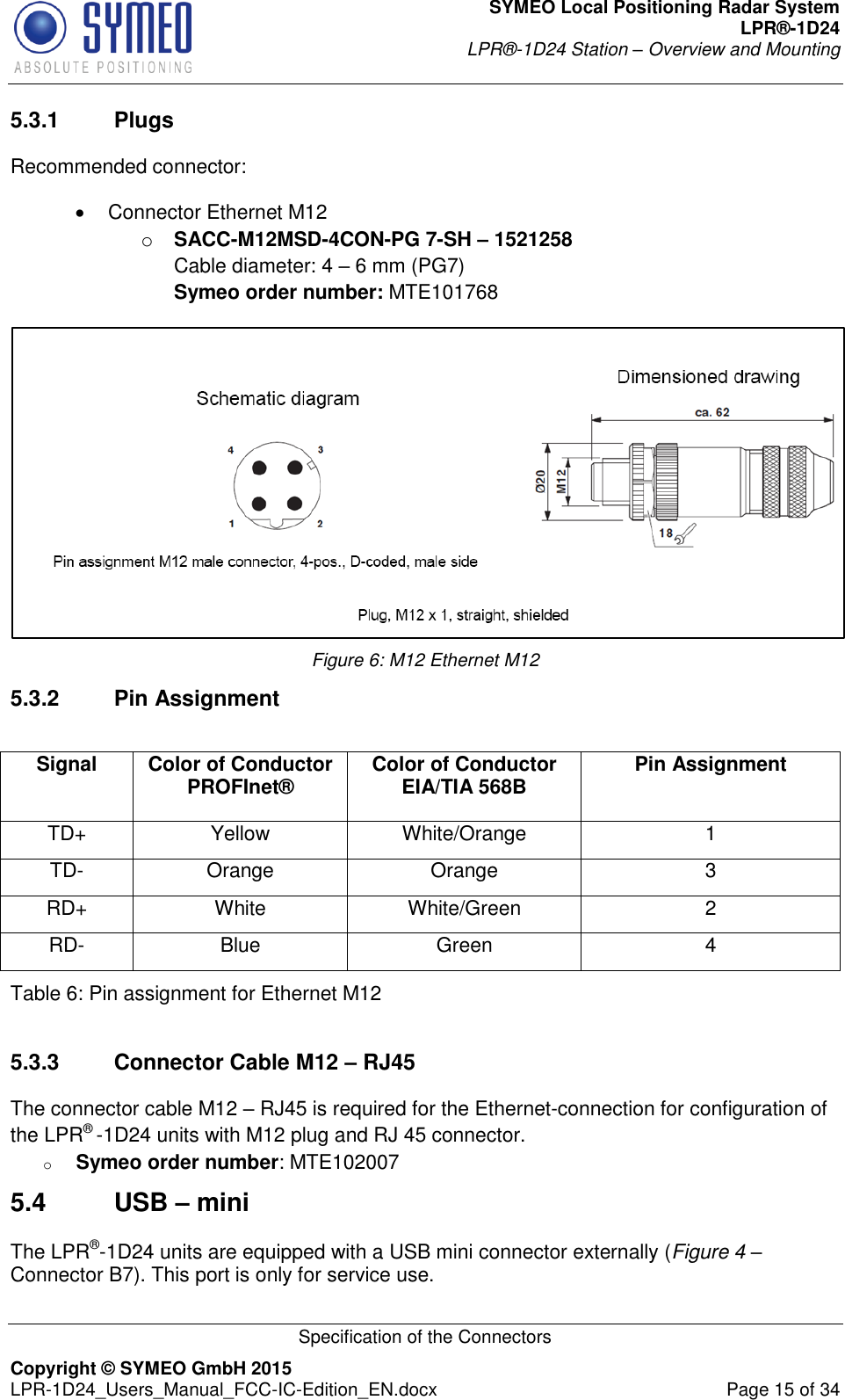 SYMEO Local Positioning Radar System LPR®-1D24 LPR®-1D24 Station – Overview and Mounting   Specification of the Connectors Copyright © SYMEO GmbH 2015   LPR-1D24_Users_Manual_FCC-IC-Edition_EN.docx  Page 15 of 34 5.3.1  Plugs Recommended connector:    Connector Ethernet M12  o SACC-M12MSD-4CON-PG 7-SH – 1521258  Cable diameter: 4 – 6 mm (PG7) Symeo order number: MTE101768  Figure 6: M12 Ethernet M12 5.3.2  Pin Assignment Table 6: Pin assignment for Ethernet M12  5.3.3  Connector Cable M12 – RJ45 The connector cable M12 – RJ45 is required for the Ethernet-connection for configuration of the LPR® -1D24 units with M12 plug and RJ 45 connector. o Symeo order number: MTE102007 5.4  USB – mini The LPR®-1D24 units are equipped with a USB mini connector externally (Figure 4 – Connector B7). This port is only for service use. Signal Color of Conductor PROFInet® Color of Conductor EIA/TIA 568B Pin Assignment TD+ Yellow White/Orange 1 TD- Orange Orange 3 RD+ White White/Green 2 RD- Blue Green 4 