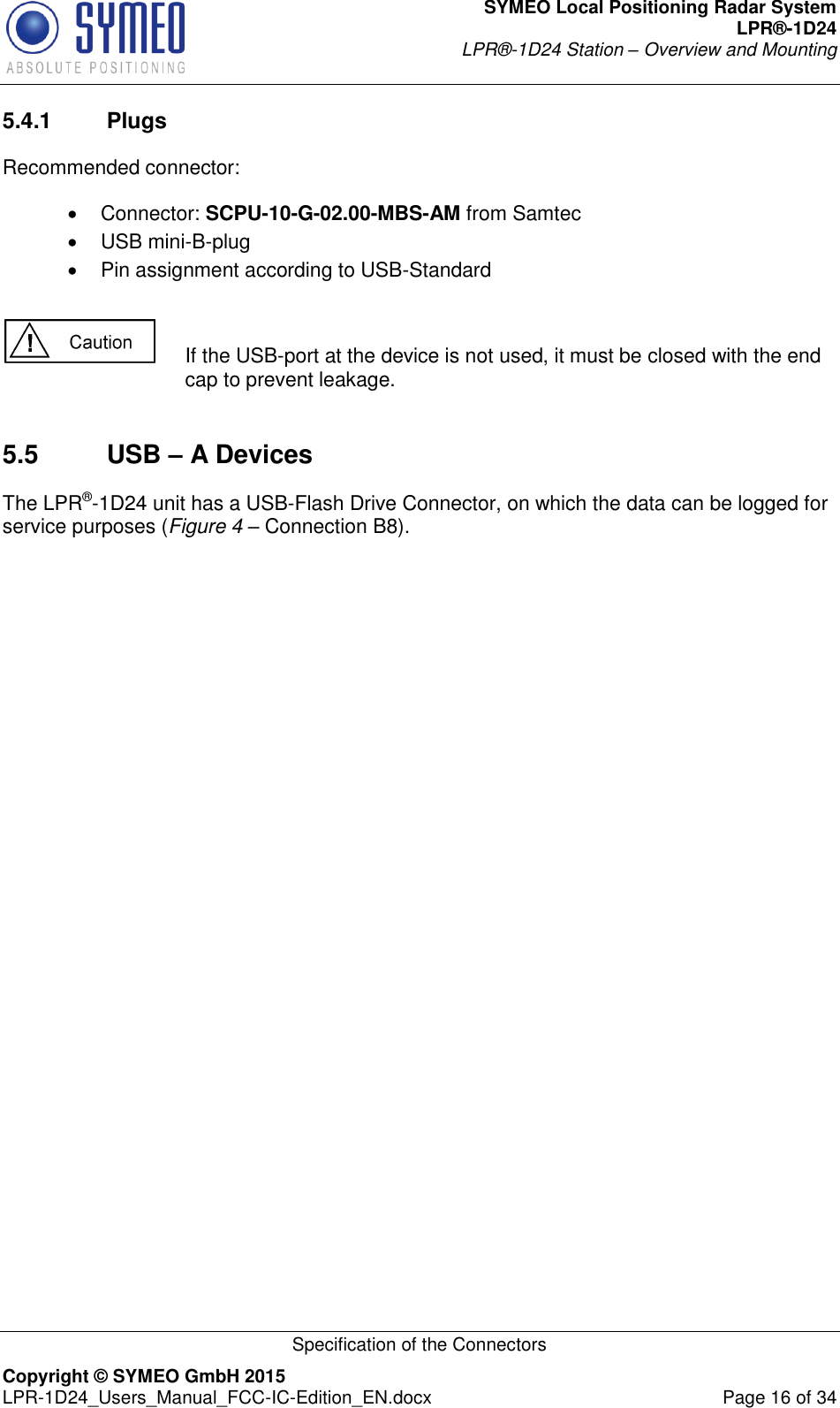 SYMEO Local Positioning Radar System LPR®-1D24 LPR®-1D24 Station – Overview and Mounting   Specification of the Connectors Copyright © SYMEO GmbH 2015   LPR-1D24_Users_Manual_FCC-IC-Edition_EN.docx  Page 16 of 34 5.4.1  Plugs Recommended connector:    Connector: SCPU-10-G-02.00-MBS-AM from Samtec   USB mini-B-plug   Pin assignment according to USB-Standard    If the USB-port at the device is not used, it must be closed with the end cap to prevent leakage.   5.5  USB – A Devices The LPR®-1D24 unit has a USB-Flash Drive Connector, on which the data can be logged for service purposes (Figure 4 – Connection B8).  