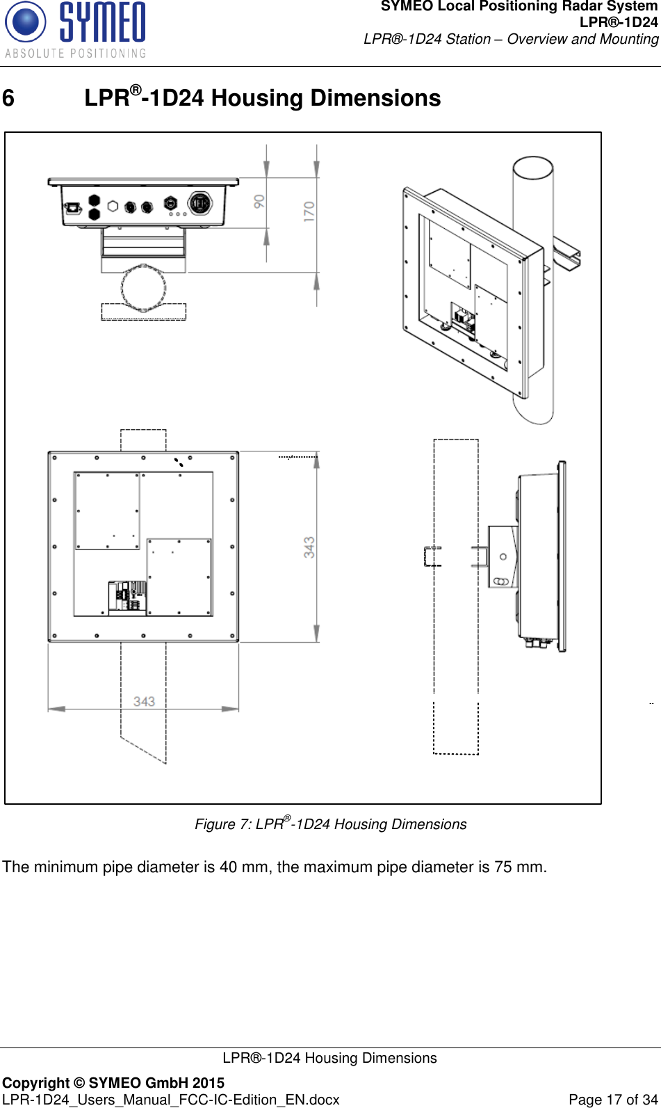 SYMEO Local Positioning Radar System LPR®-1D24 LPR®-1D24 Station – Overview and Mounting   LPR®-1D24 Housing Dimensions Copyright © SYMEO GmbH 2015   LPR-1D24_Users_Manual_FCC-IC-Edition_EN.docx  Page 17 of 34 6  LPR®-1D24 Housing Dimensions  Figure 7: LPR®-1D24 Housing Dimensions  The minimum pipe diameter is 40 mm, the maximum pipe diameter is 75 mm.        