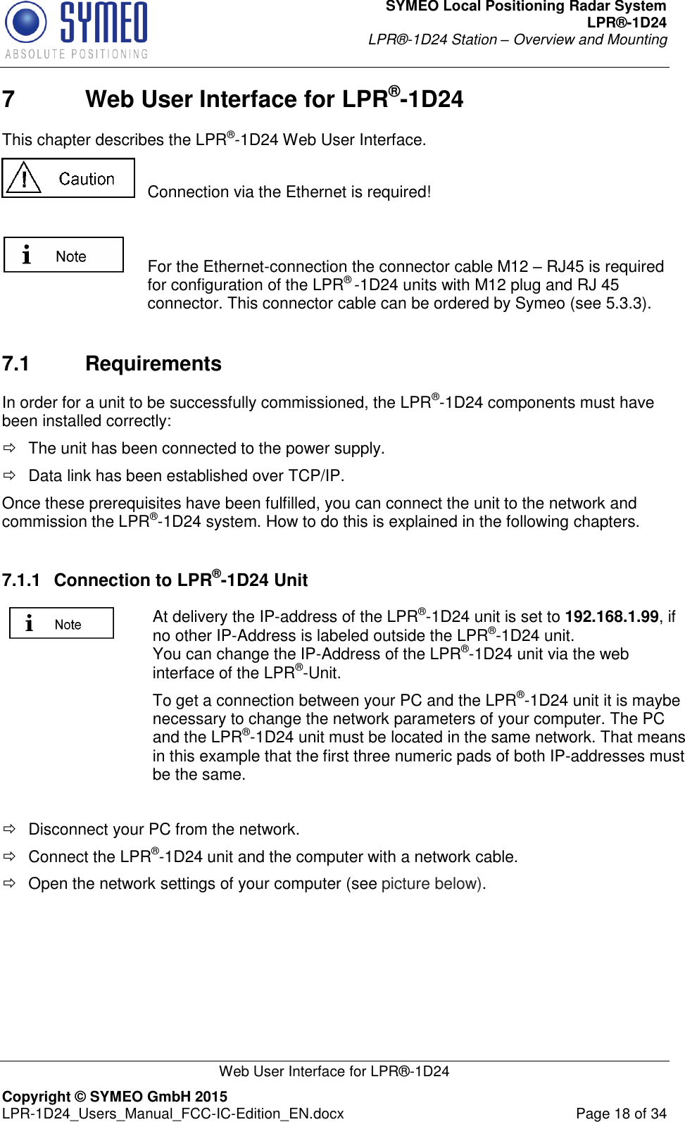 SYMEO Local Positioning Radar System LPR®-1D24 LPR®-1D24 Station – Overview and Mounting   Web User Interface for LPR®-1D24 Copyright © SYMEO GmbH 2015   LPR-1D24_Users_Manual_FCC-IC-Edition_EN.docx  Page 18 of 34 7  Web User Interface for LPR®-1D24  This chapter describes the LPR®-1D24 Web User Interface.   Connection via the Ethernet is required!    For the Ethernet-connection the connector cable M12 – RJ45 is required for configuration of the LPR® -1D24 units with M12 plug and RJ 45 connector. This connector cable can be ordered by Symeo (see 5.3.3).  7.1  Requirements In order for a unit to be successfully commissioned, the LPR®-1D24 components must have been installed correctly:   The unit has been connected to the power supply.   Data link has been established over TCP/IP.  Once these prerequisites have been fulfilled, you can connect the unit to the network and commission the LPR®-1D24 system. How to do this is explained in the following chapters.   7.1.1  Connection to LPR®-1D24 Unit  At delivery the IP-address of the LPR®-1D24 unit is set to 192.168.1.99, if no other IP-Address is labeled outside the LPR®-1D24 unit.  You can change the IP-Address of the LPR®-1D24 unit via the web interface of the LPR®-Unit.  To get a connection between your PC and the LPR®-1D24 unit it is maybe necessary to change the network parameters of your computer. The PC and the LPR®-1D24 unit must be located in the same network. That means in this example that the first three numeric pads of both IP-addresses must be the same.    Disconnect your PC from the network.    Connect the LPR®-1D24 unit and the computer with a network cable.    Open the network settings of your computer (see picture below). 