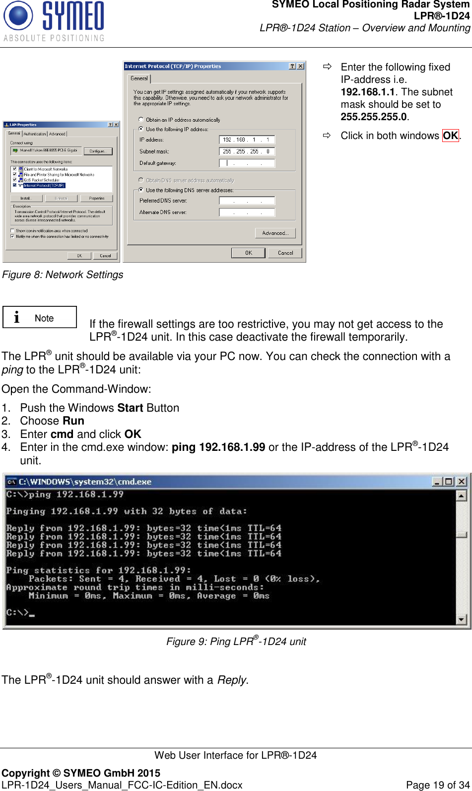 SYMEO Local Positioning Radar System LPR®-1D24 LPR®-1D24 Station – Overview and Mounting   Web User Interface for LPR®-1D24 Copyright © SYMEO GmbH 2015   LPR-1D24_Users_Manual_FCC-IC-Edition_EN.docx  Page 19 of 34   Figure 8: Network Settings  Enter the following fixed IP-address i.e. 192.168.1.1. The subnet mask should be set to 255.255.255.0.    Click in both windows OK.      If the firewall settings are too restrictive, you may not get access to the LPR®-1D24 unit. In this case deactivate the firewall temporarily. The LPR® unit should be available via your PC now. You can check the connection with a ping to the LPR®-1D24 unit: Open the Command-Window: 1.  Push the Windows Start Button 2.  Choose Run  3.  Enter cmd and click OK  4.  Enter in the cmd.exe window: ping 192.168.1.99 or the IP-address of the LPR®-1D24 unit.  Figure 9: Ping LPR®-1D24 unit  The LPR®-1D24 unit should answer with a Reply.     