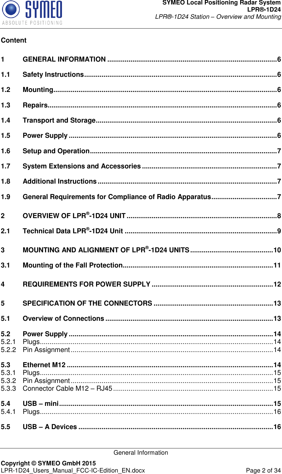 SYMEO Local Positioning Radar System LPR®-1D24 LPR®-1D24 Station – Overview and Mounting   General Information Copyright © SYMEO GmbH 2015   LPR-1D24_Users_Manual_FCC-IC-Edition_EN.docx  Page 2 of 34 Content 1 GENERAL INFORMATION ........................................................................................ 6 1.1 Safety Instructions .................................................................................................... 6 1.2 Mounting .................................................................................................................... 6 1.3 Repairs....................................................................................................................... 6 1.4 Transport and Storage .............................................................................................. 6 1.5 Power Supply ............................................................................................................ 6 1.6 Setup and Operation ................................................................................................. 7 1.7 System Extensions and Accessories ...................................................................... 7 1.8 Additional Instructions ............................................................................................. 7 1.9 General Requirements for Compliance of Radio Apparatus .................................. 7 2 OVERVIEW OF LPR®-1D24 UNIT .............................................................................. 8 2.1 Technical Data LPR®-1D24 Unit ............................................................................... 9 3 MOUNTING AND ALIGNMENT OF LPR®-1D24 UNITS ........................................... 10 3.1 Mounting of the Fall Protection .............................................................................. 11 4 REQUIREMENTS FOR POWER SUPPLY ............................................................... 12 5 SPECIFICATION OF THE CONNECTORS .............................................................. 13 5.1 Overview of Connections ....................................................................................... 13 5.2 Power Supply .......................................................................................................... 14 5.2.1 Plugs ......................................................................................................................... 14 5.2.2 Pin Assignment ......................................................................................................... 14 5.3 Ethernet M12 ........................................................................................................... 14 5.3.1 Plugs ......................................................................................................................... 15 5.3.2 Pin Assignment ......................................................................................................... 15 5.3.3 Connector Cable M12 – RJ45 ................................................................................... 15 5.4 USB – mini ............................................................................................................... 15 5.4.1 Plugs ......................................................................................................................... 16 5.5 USB – A Devices ..................................................................................................... 16 