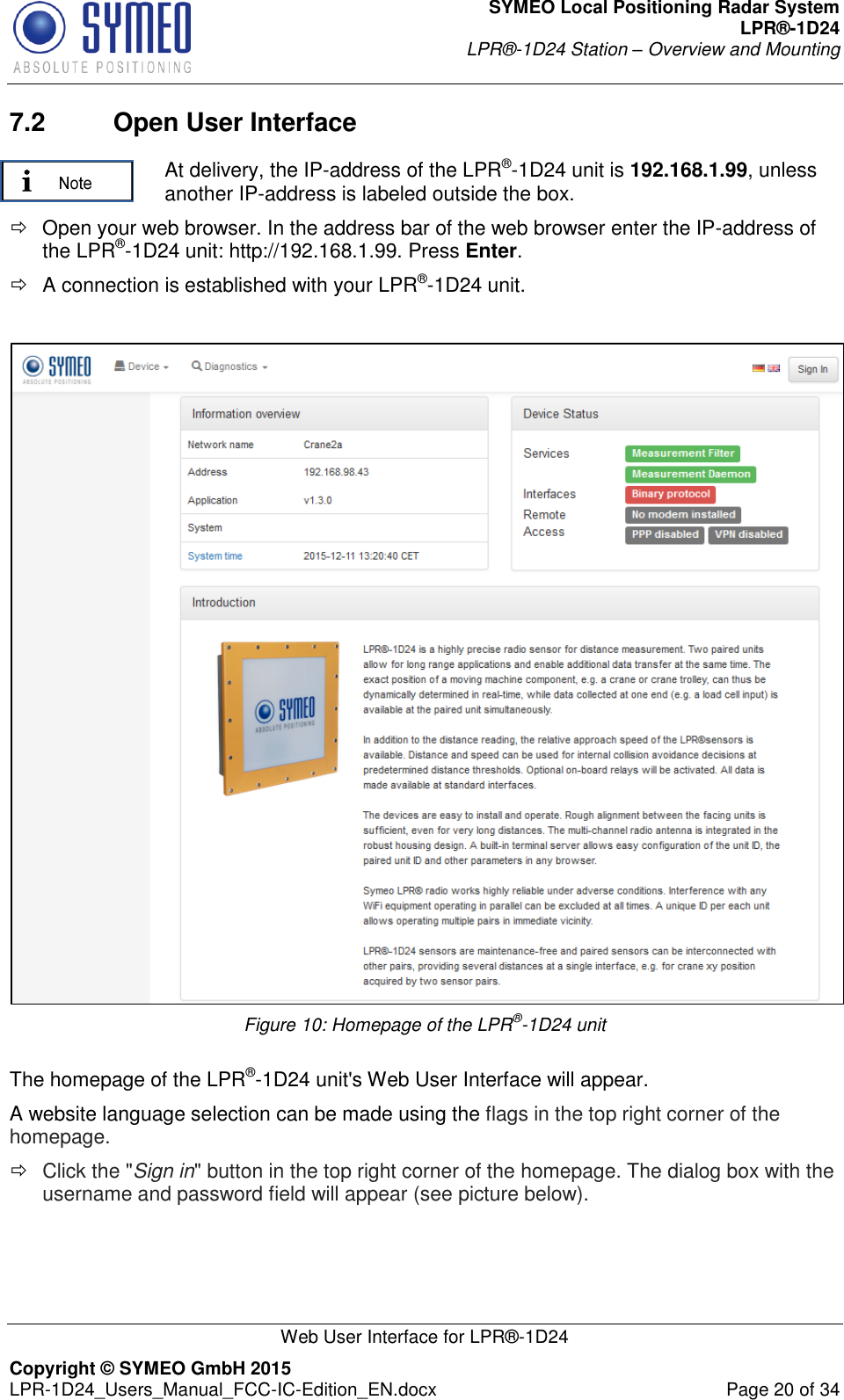 SYMEO Local Positioning Radar System LPR®-1D24 LPR®-1D24 Station – Overview and Mounting   Web User Interface for LPR®-1D24 Copyright © SYMEO GmbH 2015   LPR-1D24_Users_Manual_FCC-IC-Edition_EN.docx  Page 20 of 34 7.2  Open User Interface  At delivery, the IP-address of the LPR®-1D24 unit is 192.168.1.99, unless another IP-address is labeled outside the box.   Open your web browser. In the address bar of the web browser enter the IP-address of  the LPR®-1D24 unit: http://192.168.1.99. Press Enter.   A connection is established with your LPR®-1D24 unit.   Figure 10: Homepage of the LPR®-1D24 unit  The homepage of the LPR®-1D24 unit&apos;s Web User Interface will appear. A website language selection can be made using the flags in the top right corner of the homepage.   Click the &quot;Sign in&quot; button in the top right corner of the homepage. The dialog box with the username and password field will appear (see picture below). 