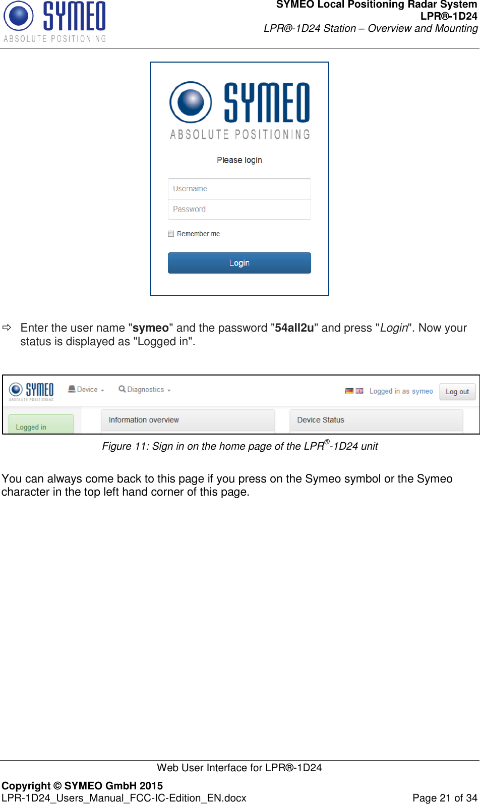 SYMEO Local Positioning Radar System LPR®-1D24 LPR®-1D24 Station – Overview and Mounting   Web User Interface for LPR®-1D24 Copyright © SYMEO GmbH 2015   LPR-1D24_Users_Manual_FCC-IC-Edition_EN.docx  Page 21 of 34    Enter the user name &quot;symeo&quot; and the password &quot;54all2u&quot; and press &quot;Login&quot;. Now your status is displayed as &quot;Logged in&quot;.   Figure 11: Sign in on the home page of the LPR®-1D24 unit  You can always come back to this page if you press on the Symeo symbol or the Symeo character in the top left hand corner of this page.    