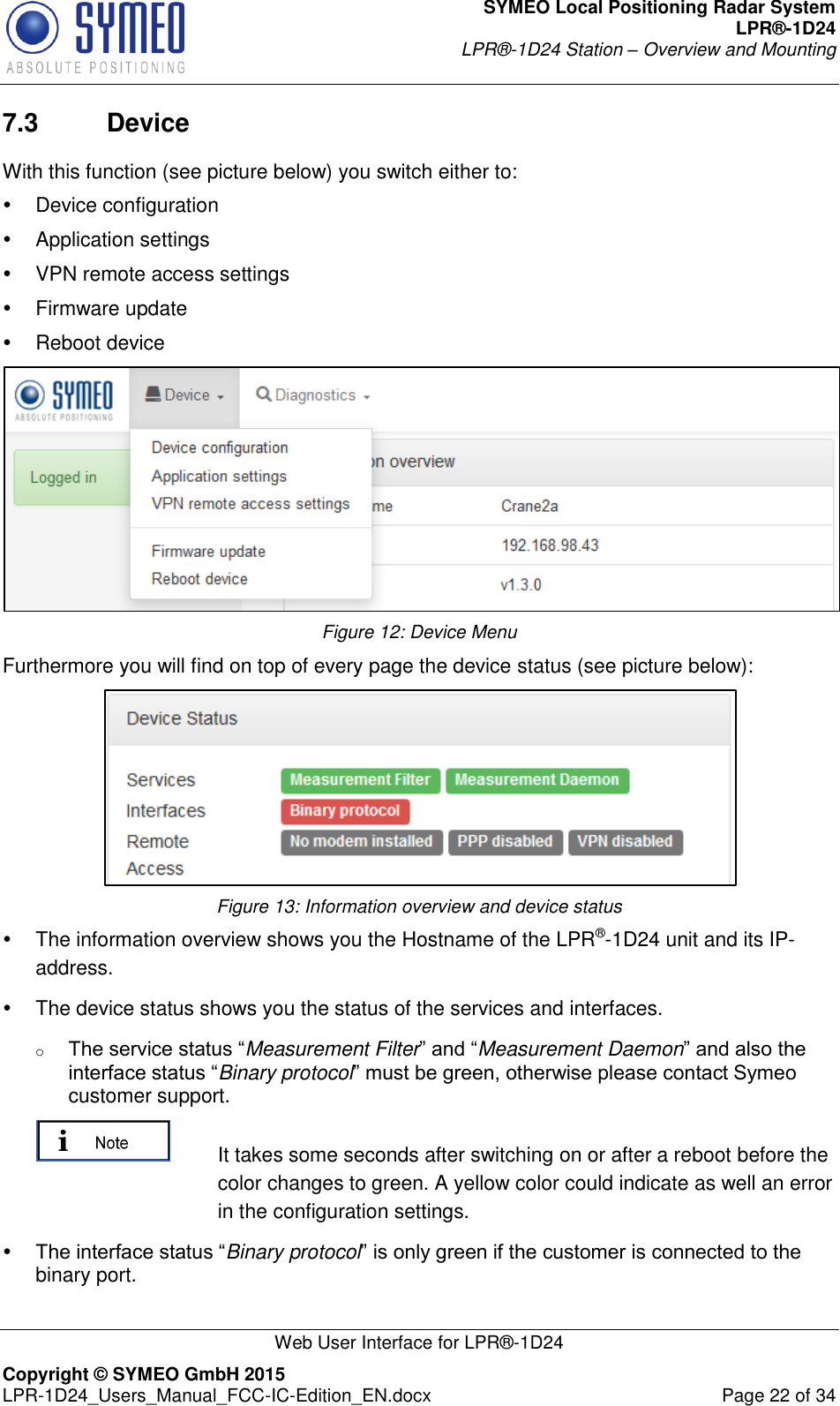 SYMEO Local Positioning Radar System LPR®-1D24 LPR®-1D24 Station – Overview and Mounting   Web User Interface for LPR®-1D24 Copyright © SYMEO GmbH 2015   LPR-1D24_Users_Manual_FCC-IC-Edition_EN.docx  Page 22 of 34 7.3  Device With this function (see picture below) you switch either to:   Device configuration    Application settings   VPN remote access settings   Firmware update   Reboot device  Figure 12: Device Menu Furthermore you will find on top of every page the device status (see picture below):  Figure 13: Information overview and device status   The information overview shows you the Hostname of the LPR®-1D24 unit and its IP-address.   The device status shows you the status of the services and interfaces. o The service status “Measurement Filter” and “Measurement Daemon” and also the interface status “Binary protocol” must be green, otherwise please contact Symeo customer support.   It takes some seconds after switching on or after a reboot before the color changes to green. A yellow color could indicate as well an error in the configuration settings.  The interface status “Binary protocol” is only green if the customer is connected to the binary port. 