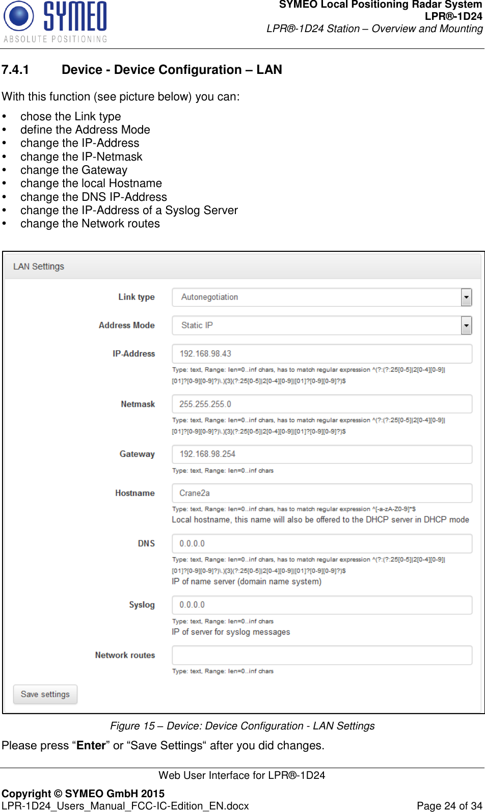 SYMEO Local Positioning Radar System LPR®-1D24 LPR®-1D24 Station – Overview and Mounting   Web User Interface for LPR®-1D24 Copyright © SYMEO GmbH 2015   LPR-1D24_Users_Manual_FCC-IC-Edition_EN.docx  Page 24 of 34 7.4.1  Device - Device Configuration – LAN With this function (see picture below) you can:   chose the Link type   define the Address Mode   change the IP-Address    change the IP-Netmask   change the Gateway   change the local Hostname   change the DNS IP-Address   change the IP-Address of a Syslog Server   change the Network routes   Figure 15 – Device: Device Configuration - LAN Settings Please press “Enter” or “Save Settings“ after you did changes. 