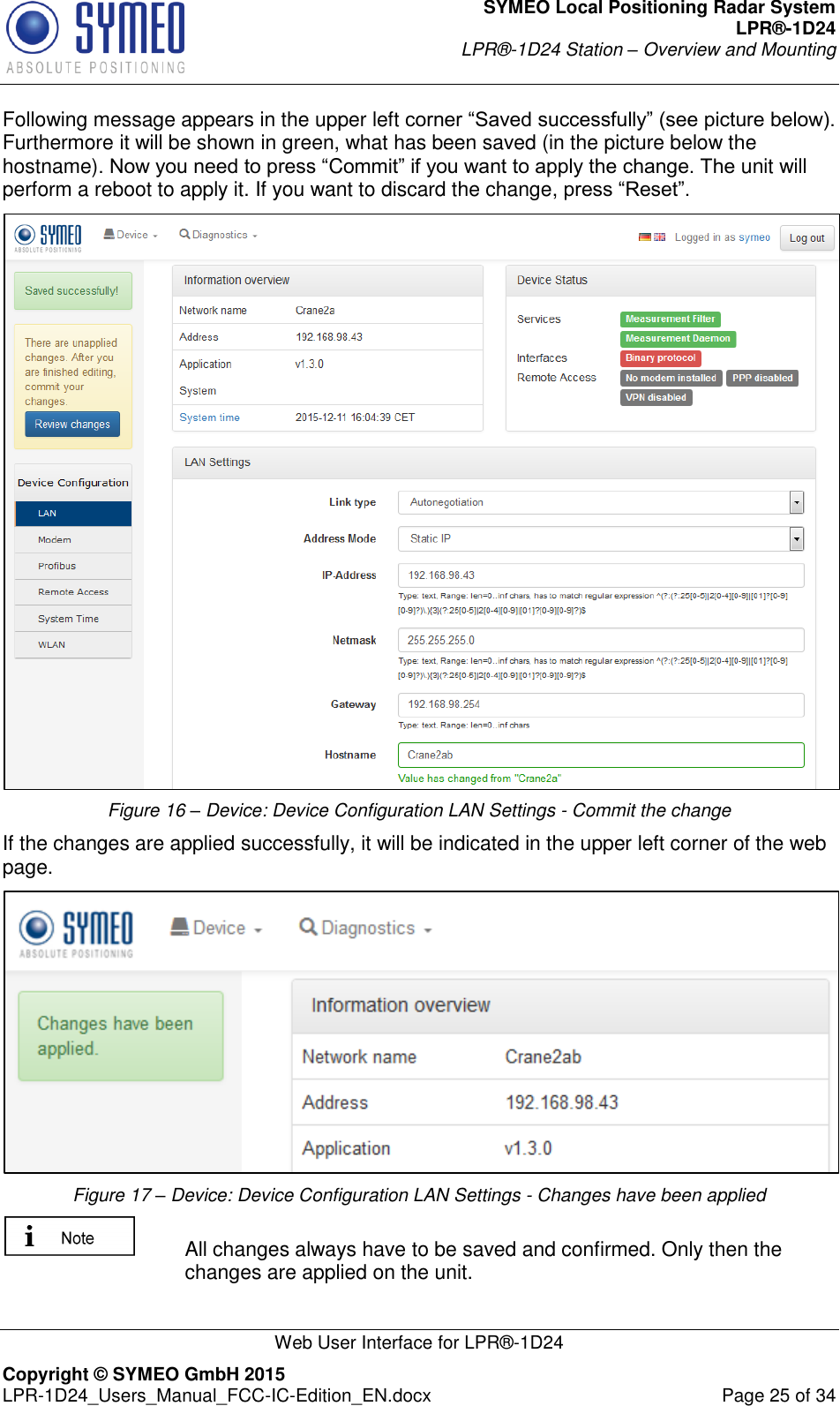 SYMEO Local Positioning Radar System LPR®-1D24 LPR®-1D24 Station – Overview and Mounting   Web User Interface for LPR®-1D24 Copyright © SYMEO GmbH 2015   LPR-1D24_Users_Manual_FCC-IC-Edition_EN.docx  Page 25 of 34 Following message appears in the upper left corner “Saved successfully” (see picture below). Furthermore it will be shown in green, what has been saved (in the picture below the hostname). Now you need to press “Commit” if you want to apply the change. The unit will perform a reboot to apply it. If you want to discard the change, press “Reset”.  Figure 16 – Device: Device Configuration LAN Settings - Commit the change If the changes are applied successfully, it will be indicated in the upper left corner of the web page.  Figure 17 – Device: Device Configuration LAN Settings - Changes have been applied   All changes always have to be saved and confirmed. Only then the changes are applied on the unit.  