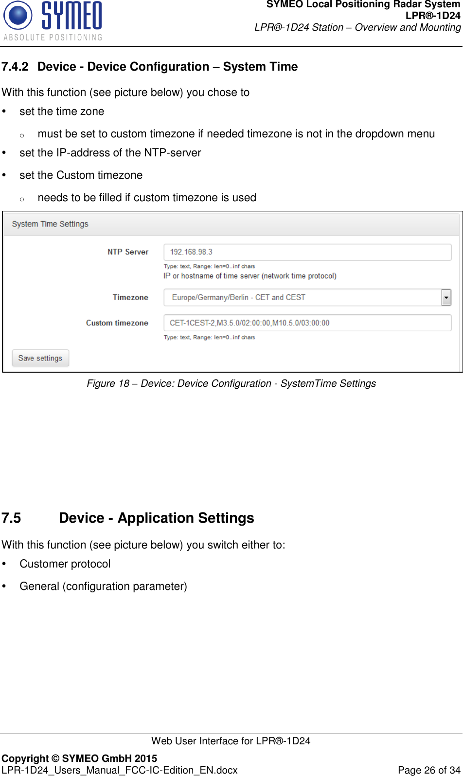 SYMEO Local Positioning Radar System LPR®-1D24 LPR®-1D24 Station – Overview and Mounting   Web User Interface for LPR®-1D24 Copyright © SYMEO GmbH 2015   LPR-1D24_Users_Manual_FCC-IC-Edition_EN.docx  Page 26 of 34 7.4.2  Device - Device Configuration – System Time With this function (see picture below) you chose to   set the time zone o must be set to custom timezone if needed timezone is not in the dropdown menu   set the IP-address of the NTP-server   set the Custom timezone  o needs to be filled if custom timezone is used  Figure 18 – Device: Device Configuration - SystemTime Settings       7.5  Device - Application Settings With this function (see picture below) you switch either to:   Customer protocol   General (configuration parameter) 