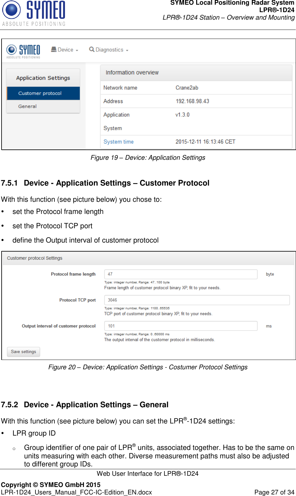 SYMEO Local Positioning Radar System LPR®-1D24 LPR®-1D24 Station – Overview and Mounting   Web User Interface for LPR®-1D24 Copyright © SYMEO GmbH 2015   LPR-1D24_Users_Manual_FCC-IC-Edition_EN.docx  Page 27 of 34  Figure 19 – Device: Application Settings  7.5.1  Device - Application Settings – Customer Protocol With this function (see picture below) you chose to:   set the Protocol frame length   set the Protocol TCP port   define the Output interval of customer protocol  Figure 20 – Device: Application Settings - Costumer Protocol Settings   7.5.2  Device - Application Settings – General With this function (see picture below) you can set the LPR®-1D24 settings:   LPR group ID   o Group identifier of one pair of LPR® units, associated together. Has to be the same on units measuring with each other. Diverse measurement paths must also be adjusted to different group IDs. 