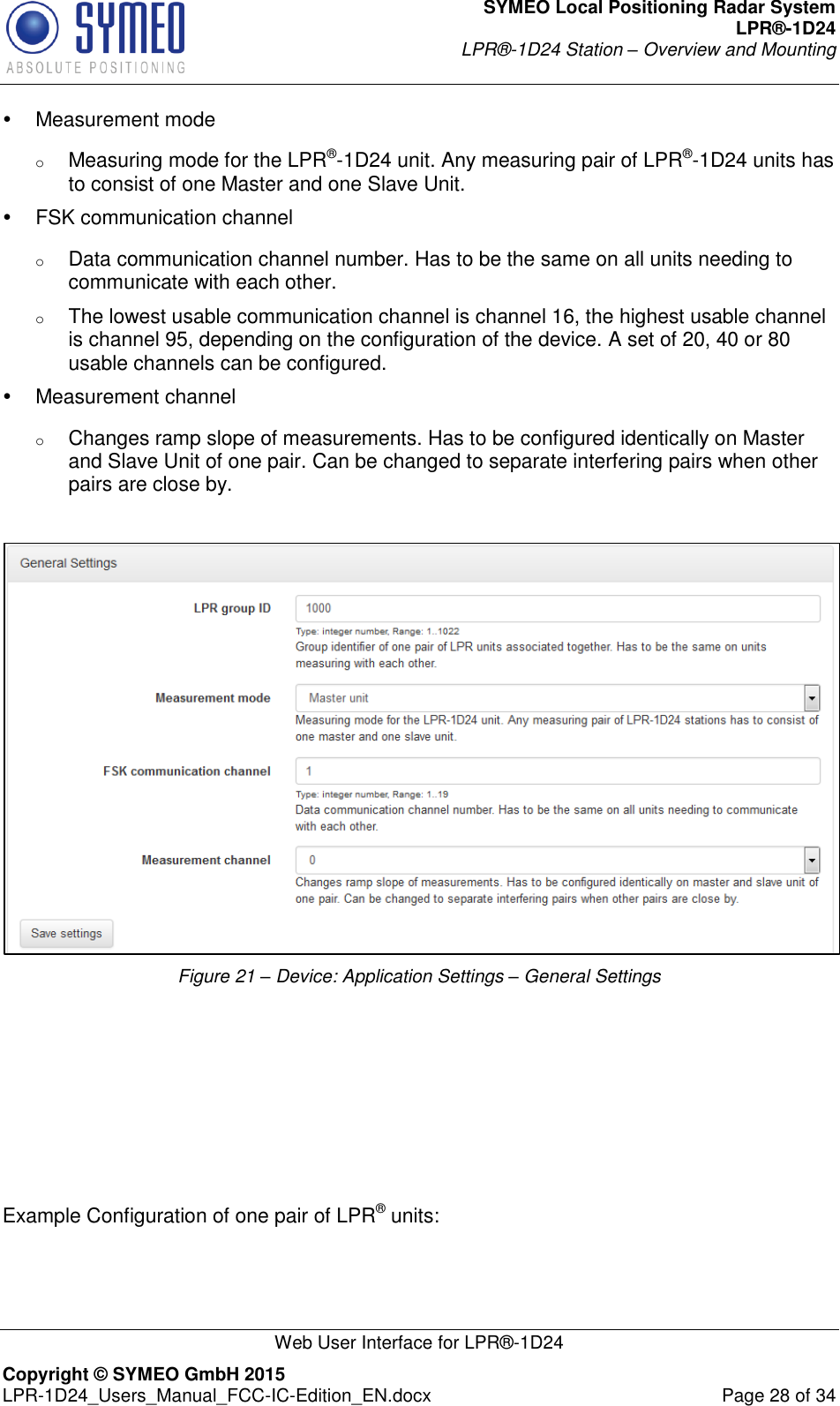 SYMEO Local Positioning Radar System LPR®-1D24 LPR®-1D24 Station – Overview and Mounting   Web User Interface for LPR®-1D24 Copyright © SYMEO GmbH 2015   LPR-1D24_Users_Manual_FCC-IC-Edition_EN.docx  Page 28 of 34   Measurement mode o Measuring mode for the LPR®-1D24 unit. Any measuring pair of LPR®-1D24 units has to consist of one Master and one Slave Unit.   FSK communication channel  o Data communication channel number. Has to be the same on all units needing to communicate with each other. o The lowest usable communication channel is channel 16, the highest usable channel is channel 95, depending on the configuration of the device. A set of 20, 40 or 80 usable channels can be configured.   Measurement channel o Changes ramp slope of measurements. Has to be configured identically on Master and Slave Unit of one pair. Can be changed to separate interfering pairs when other pairs are close by.   Figure 21 – Device: Application Settings – General Settings       Example Configuration of one pair of LPR® units: 