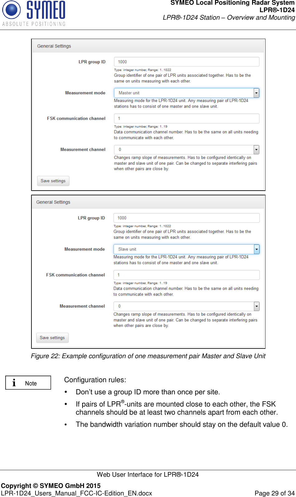 SYMEO Local Positioning Radar System LPR®-1D24 LPR®-1D24 Station – Overview and Mounting   Web User Interface for LPR®-1D24 Copyright © SYMEO GmbH 2015   LPR-1D24_Users_Manual_FCC-IC-Edition_EN.docx  Page 29 of 34   Figure 22: Example configuration of one measurement pair Master and Slave Unit   Configuration rules:  Don’t use a group ID more than once per site.    If pairs of LPR®-units are mounted close to each other, the FSK channels should be at least two channels apart from each other.  The bandwidth variation number should stay on the default value 0.  