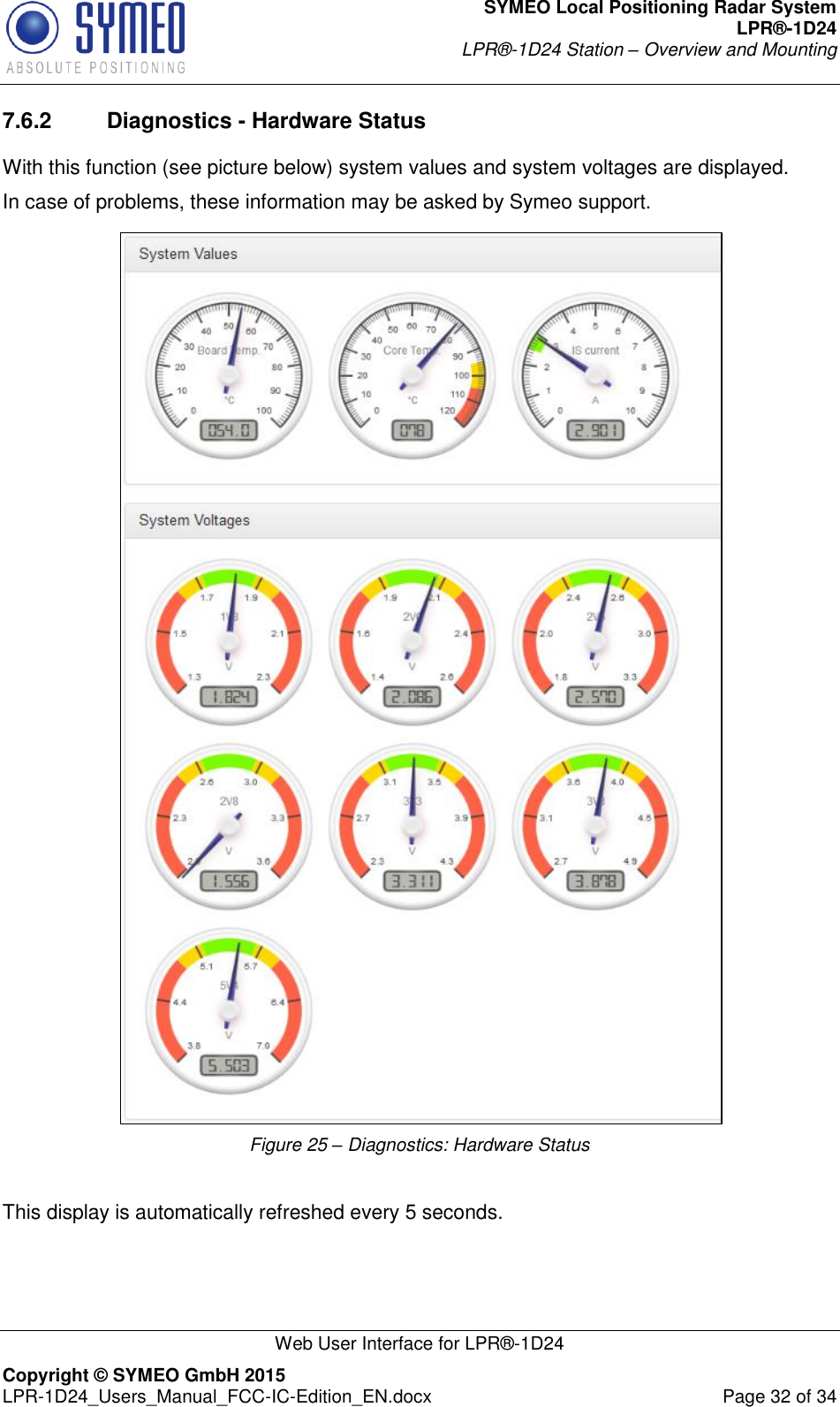 SYMEO Local Positioning Radar System LPR®-1D24 LPR®-1D24 Station – Overview and Mounting   Web User Interface for LPR®-1D24 Copyright © SYMEO GmbH 2015   LPR-1D24_Users_Manual_FCC-IC-Edition_EN.docx  Page 32 of 34 7.6.2  Diagnostics - Hardware Status With this function (see picture below) system values and system voltages are displayed. In case of problems, these information may be asked by Symeo support.  Figure 25 – Diagnostics: Hardware Status  This display is automatically refreshed every 5 seconds.  