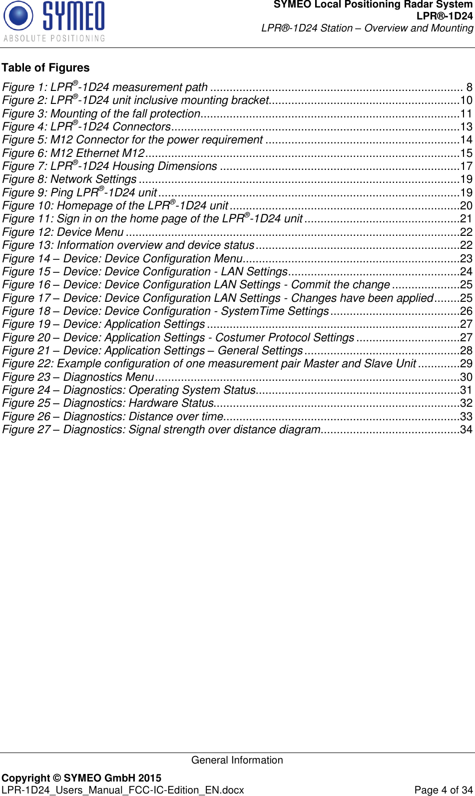 SYMEO Local Positioning Radar System LPR®-1D24 LPR®-1D24 Station – Overview and Mounting   General Information Copyright © SYMEO GmbH 2015   LPR-1D24_Users_Manual_FCC-IC-Edition_EN.docx  Page 4 of 34 Table of Figures Figure 1: LPR®-1D24 measurement path .............................................................................. 8 Figure 2: LPR®-1D24 unit inclusive mounting bracket ...........................................................10 Figure 3: Mounting of the fall protection ................................................................................11 Figure 4: LPR®-1D24 Connectors .........................................................................................13 Figure 5: M12 Connector for the power requirement ............................................................14 Figure 6: M12 Ethernet M12 .................................................................................................15 Figure 7: LPR®-1D24 Housing Dimensions ..........................................................................17 Figure 8: Network Settings ...................................................................................................19 Figure 9: Ping LPR®-1D24 unit .............................................................................................19 Figure 10: Homepage of the LPR®-1D24 unit .......................................................................20 Figure 11: Sign in on the home page of the LPR®-1D24 unit ................................................21 Figure 12: Device Menu .......................................................................................................22 Figure 13: Information overview and device status ...............................................................22 Figure 14 – Device: Device Configuration Menu ...................................................................23 Figure 15 – Device: Device Configuration - LAN Settings .....................................................24 Figure 16 – Device: Device Configuration LAN Settings - Commit the change .....................25 Figure 17 – Device: Device Configuration LAN Settings - Changes have been applied ........25 Figure 18 – Device: Device Configuration - SystemTime Settings ........................................26 Figure 19 – Device: Application Settings ..............................................................................27 Figure 20 – Device: Application Settings - Costumer Protocol Settings ................................27 Figure 21 – Device: Application Settings – General Settings ................................................28 Figure 22: Example configuration of one measurement pair Master and Slave Unit .............29 Figure 23 – Diagnostics Menu ..............................................................................................30 Figure 24 – Diagnostics: Operating System Status ...............................................................31 Figure 25 – Diagnostics: Hardware Status............................................................................32 Figure 26 – Diagnostics: Distance over time .........................................................................33 Figure 27 – Diagnostics: Signal strength over distance diagram ...........................................34 